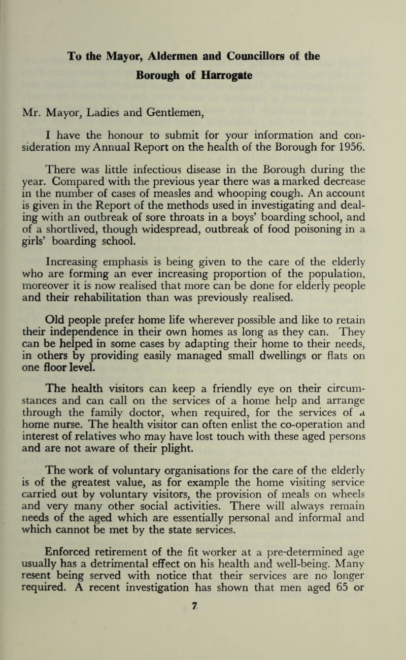 To the Mayor, Aldermen and Councillors of the Borough of Harrogate Mr. Mayor, Ladies and Gentlemen, I have the honour to submit for your information and con- sideration my Annual Report on the health of the Borough for 1956. There was little infectious disease in the Borough during the year. Compared with the previous year there was a marked decrease in the number of cases of measles and whooping cough. An account is given in the Report of the methods used in investigating and deal- ing with an outbreak of sore throats in a boys’ boarding school, and of a shortlived, though widespread, outbreak of food poisoning in a girls’ boarding school. Increasing emphasis is being given to the care of the elderly who are forming an ever increasing proportion of the population, moreover it is now realised that more can be done for elderly people and their rehabilitation than was previously realised. Old people prefer home life wherever possible and like to retain their independence in their own homes as long as they can. They can be helped in some cases by adapting their home to their needs, in others by providing easily managed small dwellings or flats on one floor level. The health visitors can keep a friendly eye on their circum- stances and can call on the services of a home help and arrange through the family doctor, when required, for the services of a home nurse. The health visitor can often enlist the co-operation and interest of relatives who may have lost touch with these aged persons and are not aware of their plight. The work of voluntary organisations for the care of the elderly is of the greatest value, as for example the home visiting service carried out by voluntary visitors, the provision of meals on wheels and very many other social activities. There will always remain needs of the aged which are essentially personal and informal and which cannot be met by the state services. Enforced retirement of the fit worker at a pre-determined age usually has a detrimental effect on his health and well-being. Many resent being served with notice that their services are no longer required. A recent investigation has shown that men aged 65 or