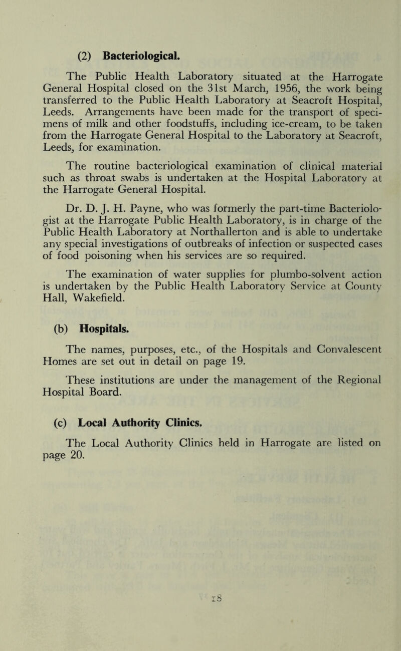 The Public Health Laboratory situated at the Harrogate General Hospital closed on the 31st March, 1956, the work being transferred to the Public Health Laboratory at Seacroft Hospital, Leeds. Arrangements have been made for the transport of speci- mens of milk and other foodstuffs, including ice-cream, to be taken from the Harrogate General Hospital to the Laboratory at Seacroft, Leeds, for examination. The routine bacteriological examination of clinical material such as throat swabs is undertaken at the Hospital Laboratory at the Harrogate General Hospital. Dr. D. J. H. Payne, who was formerly the part-time Bacteriolo- gist at the Harrogate Public Health Laboratory, is in charge of the Public Health Laboratory at Northallerton and is able to undertake any special investigations of outbreaks of infection or suspected cases of food poisoning when his services are so required. The examination of water supplies for plumbo-solvent action is undertaken by the Public Health Laboratory Service at County Hall, Wakefield. (b) Hospitals. The names, purposes, etc., of the Hospitals and Convalescent Homes are set out in detail on page 19. These institutions are under the management of the Regional Hospital Board. (c) Local Authority Clinics. The Local Authority Clinics held in Harrogate are listed on page 20.