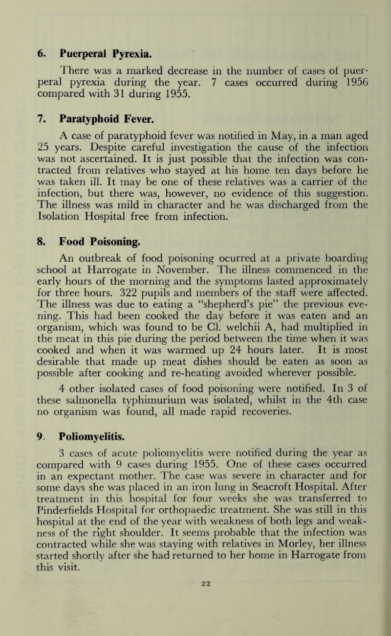 There was a marked decrease in the number of cases of puer- peral pyrexia during the year. 7 cases occurred during 1956 compared with 31 during 1955. 7. Paratyphoid Fever. A case of paratyphoid fever was notified in May, in a man aged 25 years. Despite careful investigation the cause of the infection was not ascertained. It is just possible that the infection was con- tracted from relatives who stayed at his home ten days before he was taken ill. It may be one of these relatives was a carrier of the infection, but there was, however, no evidence of this suggestion. The illness was mild in character and he was discharged from the Isolation Hospital free from infection. 8. Food Poisoning. An outbreak of food poisoning ocurred at a private boarding school at Harrogate in November. The illness commenced in the early hours of the morning and the symptoms lasted approximately for three hours. 322 pupils and members of the staff were affected. The illness was due to eating a “shepherd’s pie” the previous eve- ning. This had been cooked the day before it was eaten and an organism, which was found to be Cl. welchii A, had multiplied in the meat in this pie during the period between the time when it was cooked and when it was warmed up 24 hours later. It is most desirable that made up meat dishes should be eaten as soon as possible after cooking and re-heating avoided wherever possible. 4 other isolated cases of food poisoning were notified. In 3 of these salmonella typhimurium was isolated, whilst in the 4th case no organism was found, all made rapid recoveries. 9. Poliomyelitis. 3 cases of acute poliomyelitis were notified during the year as compared with 9 cases during 1955. One of these cases occurred in an expectant mother. The case was severe in character and for some days she was placed in an iron lung in Seacroft Hospital. After treatment in this hospital for four weeks she was transferred to Pinderfields Hospital for orthopaedic treatment. She was still in this hospital at the end of the year with weakness of both legs and weak- ness of the right shoulder. It seems probable that the infection was contracted while she was staying with relatives in Morley, her illness started shortly after she had returned to her home in Harrogate from this visit.