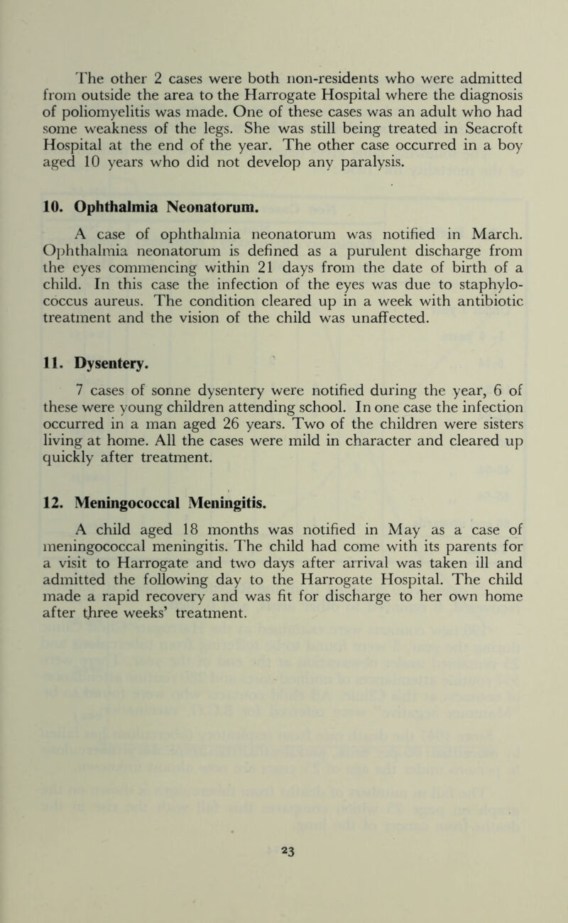 The other 2 cases were both non-residents who were admitted from outside the area to the Harrogate Hospital where the diagnosis of poliomyelitis was made. One of these cases was an adult who had some weakness of the legs. She was still being treated in Seacroft Hospital at the end of the year. The other case occurred in a boy aged 10 years who did not develop any paralysis. 10. Ophthalmia Neonatorum. A case of ophthalmia neonatorum was notified in March. Ophthalmia neonatorum is defined as a purulent discharge from the eyes commencing within 21 days from the date of birth of a child. In this case the infection of the eyes was due to staphylo- coccus aureus. The condition cleared up in a week with antibiotic treatment and the vision of the child was unaffected. 11. Dysentery. 7 cases of sonne dysentery were notified during the year, 6 of these were young children attending school. In one case the infection occurred in a man aged 26 years. Two of the children were sisters living at home. All the cases were mild in character and cleared up quickly after treatment. 12. Meningococcal Meningitis. A child aged 18 months was notified in May as a case of meningococcal meningitis. The child had come with its parents for a visit to Harrogate and two days after arrival was taken ill and admitted the following day to the Harrogate Hospital. The child made a rapid recovery and was fit for discharge to her own home after three weeks’ treatment.