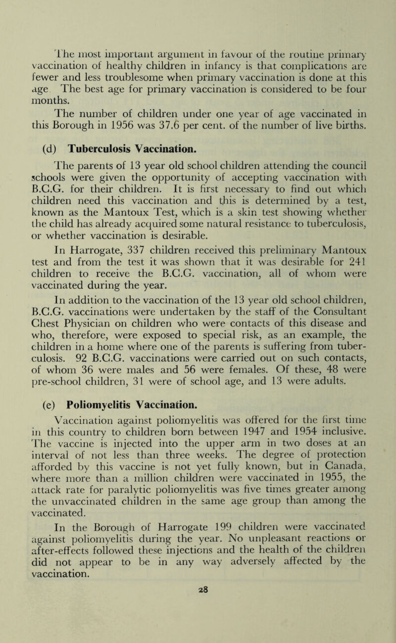 The most important argument in favour of the routine primary vaccination of healthy children in infancy is that complications are fewer and less troublesome when primary vaccination is done at this age The best age for primary vaccination is considered to be four months. The number of children under one year of age vaccinated in this Borough in 1956 was 37.6 per cent, of the number of live births. (d) Tuberculosis Vaccination. The parents of 13 year old school children attending the council schools were given the opportunity of accepting vaccination with B.G.G. for their children. It is first necessary to find out which children need this vaccination and this is determined by a test, known as the Mantoux Test, which is a skin test showing whether the child has already acquired some natural resistance to tuberculosis, or whether vaccination is desirable. In Harrogate, 337 children received this preliminary Mantoux test and from the test it was shown that it was desirable for 241 children to receive the B.G.G. vaccination, all of whom were vaccinated during the year. In addition to the vaccination of the 13 year old school children, B.G.G. vaccinations were undertaken by the staff of the Consultant Chest Physician on children who were contacts of this disease and who, therefore, were exposed to special risk, as an example, the children in a home where one of the parents is suffering from tuber- culosis. 92 B.G.G. vaccinations were carried out on such contacts, of whom 36 were males and 56 were females. Of these, 48 were pre-school children, 31 were of school age, and 13 were adults. (e) Poliomyelitis Vaccination. Vaccination against poliomyelitis was offered for the first time in this country to children born between 1947 and 1954 inclusive. The vaccine is injected into the upper arm in two doses at an interval of not less than three weeks. The degree of protection afforded by this vaccine is not yet fully known, but in Canada, where more than a million children were vaccinated in 1955, the attack rate for paralytic poliomyelitis was five times greater among the unvaccinated children in the same age group than among the vaccinated. In the Borough of Harrogate 199 children were vaccinated against poliomyelitis during the year. No unpleasant reactions or after-effects followed these injections and the health of the children did not appear to be in any way adversely affected by the vaccination.