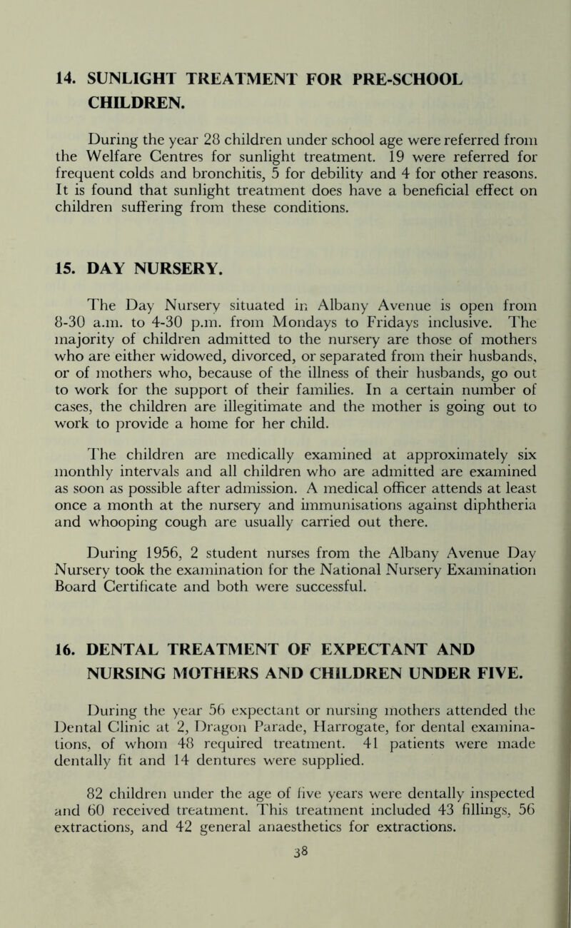 14. SUNLIGHT TREATMENT FOR PRE-SCHOOL CHILDREN. During the year 28 children under school age were referred from the Welfare Centres for sunlight treatment. 19 were referred for frequent colds and bronchitis, 5 for debility and 4 for other reasons. It is found that sunlight treatment does have a beneficial effect on children suffering from these conditions. 15. DAY NURSERY. The Day Nursery situated in Albany Avenue is open from 8-30 a.m. to 4-30 p.m. from Mondays to Fridays inclusive. The majority of children admitted to the nursery are those of mothers who are either widowed, divorced, or separated from their husbands, or of mothers who, because of the illness of their husbands, go out to work for the support of their families. In a certain number of cases, the children are illegitimate and the mother is going out to work to provide a home for her child. The children are medically examined at approximately six monthly intervals and all children who are admitted are examined as soon as possible after admission. A medical officer attends at least once a month at the nursery and immunisations against diphtheria and whooping cough are usually carried out there. During 1956, 2 student nurses from the Albany Avenue Day Nursery took the examination for the National Nursery Examination Board Certificate and both were successful. 16. DENTAL TREATMENT OF EXPECTANT AND NURSING MOTHERS AND CHILDREN UNDER FIVE. During the year 56 expectant or nursing mothers attended the Dental Clinic at 2, Dragon Parade, Harrogate, for dental examina- tions, of whom 48 required treatment. 41 patients were made dentally fit and 14 dentures were supplied. 82 children under the age of five years were dentally inspected and 60 received treatment. This treatment included 43 fillings, 56 extractions, and 42 general anaesthetics for extractions.