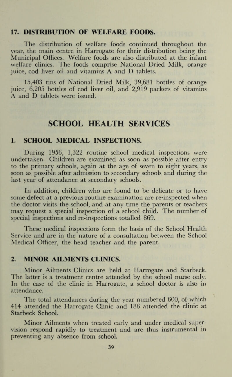 17. DISTRIBUTION OF WELFARE FOODS. The distribution of welfare foods continued throughout the year, the main centre in Harrogate for their distribution being the Municipal Offices. Welfare foods are also distributed at the infant welfare clinics. The foods comprise National Dried Milk, orange juice, cod liver oil and vitamins A and D tablets. 15,403 tins of National Dried Milk, 39,681 bottles of orange juice, 6,205 bottles of cod liver oil, and 2,919 packets of vitamins A and D tablets were issued. SCHOOL HEALTH SERVICES 1. SCHOOL MEDICAL INSPECTIONS. During 1956, 1,322 routine school medical inspections were undertaken. Children are examined as soon as possible after entry to the primary schools, again at the age of seven to eight years, as soon as possible after admission to secondary schools and during the last year of attendance at secondary schools. In addition, children who are found to be delicate or to have some defect at a previous routine examination are re-inspected when the doctor visits the school, and at any time the parents or teachers may request a special inspection of a school child. The number of special inspections and re-inspections totalled 869. These medical inspections form the basis of the School Health Service and are in the nature of a consultation between the School Medical Officer, the head teacher and the parent. 2, MINOR AILMENTS CLINICS. Minor Ailments Clinics are held at Harrogate and Starbeck. The latter is a treatment centre attended by the school nurse only. In the case of the clinic in Harrogate, a school doctor is also in attendance. The total attendances during the year numbered 600, of which 414 attended the Harrogate Clinic and 186 attended the clinic at Starbeck School. Minor Ailments when treated early and under medical super- vision respond rapidly to treatment and are thus instrumental in preventing any absence from school.