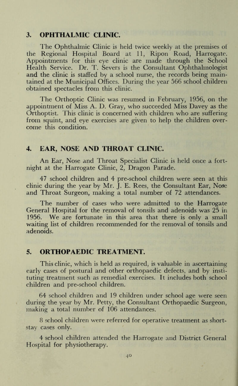 3. OPHTHALMIC CLINIC. The Ophthalmic Clinic is held twice weekly at the premises oi the Regional Hospital Board at 11, Ripon Road, Harrogate. Appointments for this eye clinic are made through the School Health Service. Dr. T. Severs is the Consultant Ophthalmologist and the clinic is staffed by a school nurse, the records being main- tained at the Municipal Offices. During the year 566 school children obtained spectacles from this clinic. The Orthoptic Clinic was resumed in February, 1956, on the appointment of Miss A. D. Gray, who succeeded Miss Davey as the Orthoptist. This clinic is concerned with children who are suffering from squint, and eye exercises are given to help the children over- come this condition. 4. EAR, NOSE AND THROAT CLINIC. An Ear, Nose and Throat Specialist Clinic is held once a fort- night at the Harrogate Clinic, 2, Dragon Parade. 47 school children and 4 pre-school children were seen at this clinic during the year by Mr. J. E. Rees, the Consultant Ear, Nose and Throat Surgeon, making a total number of 72 attendances. The number of cases who were admitted to the Harrogate General Hospital for the removal of tonsils and adenoids was 25 in 1956. We are fortunate in this area that there is only a small waiting list of children recommended for the removal of tonsils and adenoids. 5. ORTHOPAEDIC TREATMENT. This clinic, which is held as required, is valuable in ascertaining early cases of postural and other orthopaedic defects, and by insti- tuting treatment such as remedial exercises. It includes both school children and pre-school children. 64 school children and 19 children under school age were seen during the year by Mr. Petty, the Consultant Orthopaedic Surgeon, making a total number of 106 attendances. 8 school children were referred for operative treatment as short- stay cases only. 4 school children attended the Harrogate and District General Hospital for physiotherapy. 4o