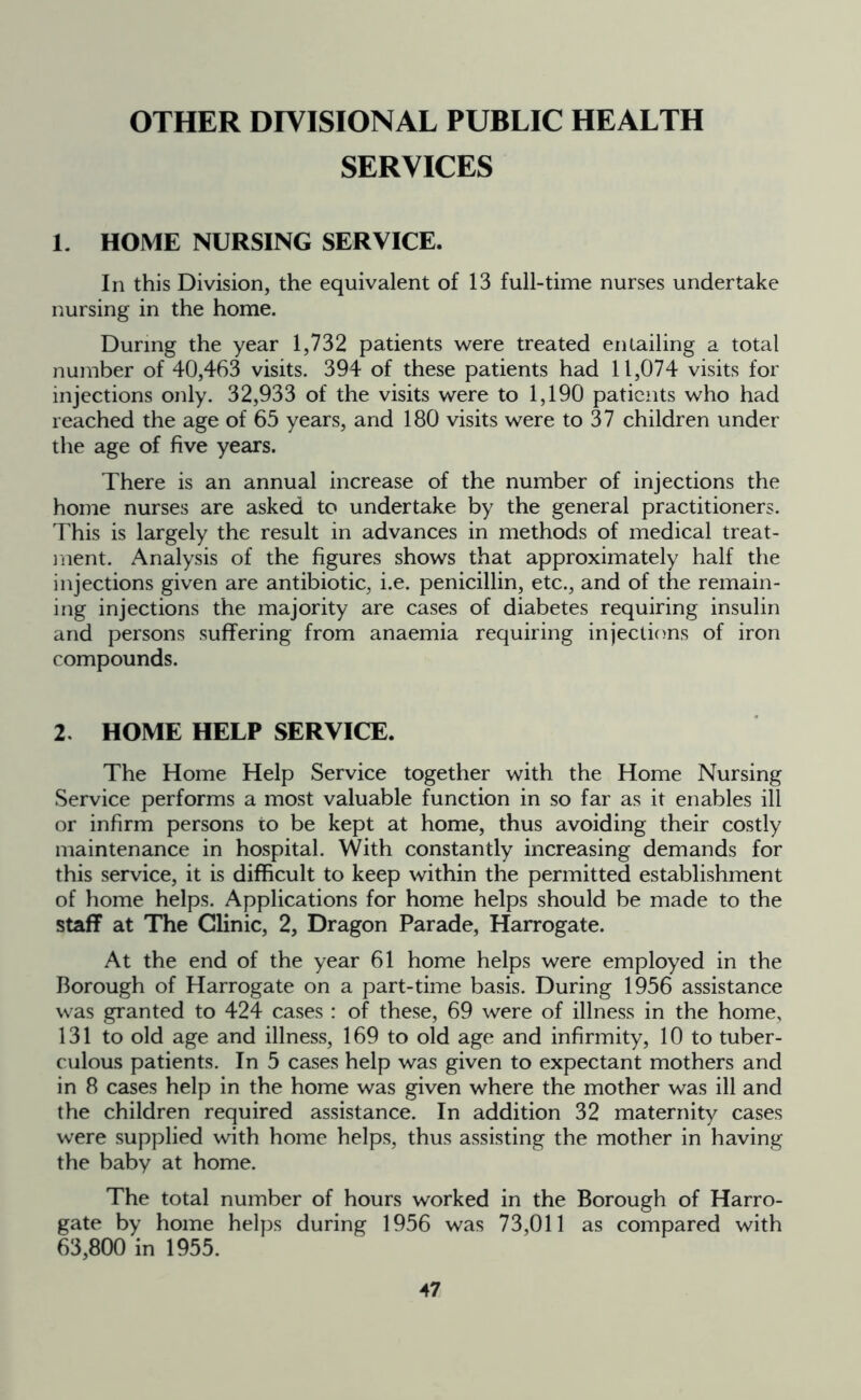 OTHER DIVISIONAL PUBLIC HEALTH SERVICES 1. HOME NURSING SERVICE. In this Division, the equivalent of 13 full-time nurses undertake nursing in the home. During the year 1,732 patients were treated entailing a total number of 40,463 visits. 394 of these patients had 11,074 visits for injections only. 32,933 of the visits were to 1,190 patients who had reached the age of 65 years, and 180 visits were to 37 children under the age of five years. There is an annual increase of the number of injections the home nurses are asked to undertake by the general practitioners. This is largely the result in advances in methods of medical treat- ment. Analysis of the figures shows that approximately half the injections given are antibiotic, i.e. penicillin, etc., and of the remain- ing injections the majority are cases of diabetes requiring insulin and persons suffering from anaemia requiring injections of iron compounds. 2. HOME HELP SERVICE. The Home Help Service together with the Home Nursing Service performs a most valuable function in so far as it enables ill or infirm persons to be kept at home, thus avoiding their costly maintenance in hospital. With constantly increasing demands for this service, it is difficult to keep within the permitted establishment of home helps. Applications for home helps should be made to the staff at The Clinic, 2, Dragon Parade, Harrogate. At the end of the year 61 home helps were employed in the Borough of Harrogate on a part-time basis. During 1956 assistance was granted to 424 cases : of these, 69 were of illness in the home, 131 to old age and illness, 169 to old age and infirmity, 10 to tuber- culous patients. In 5 cases help was given to expectant mothers and in 8 cases help in the home was given where the mother was ill and the children required assistance. In addition 32 maternity cases were supplied with home helps, thus assisting the mother in having the baby at home. The total number of hours worked in the Borough of Harro- gate by home helps during 1956 was 73,011 as compared with 63,800 in 1955.