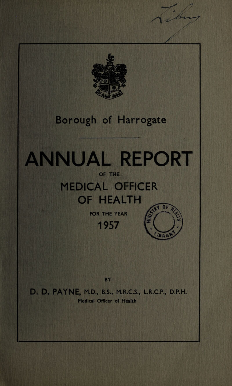 z Borough of Harrogate ANNUAL REPORT OF THE MEDICAL OFFICER OF HEALTH FOR THE YEAR 1957 D. D. PAYNE, M.D., B.S., M.R.C.S., L.R.C.P., D.P.H. Medical Officer of Health