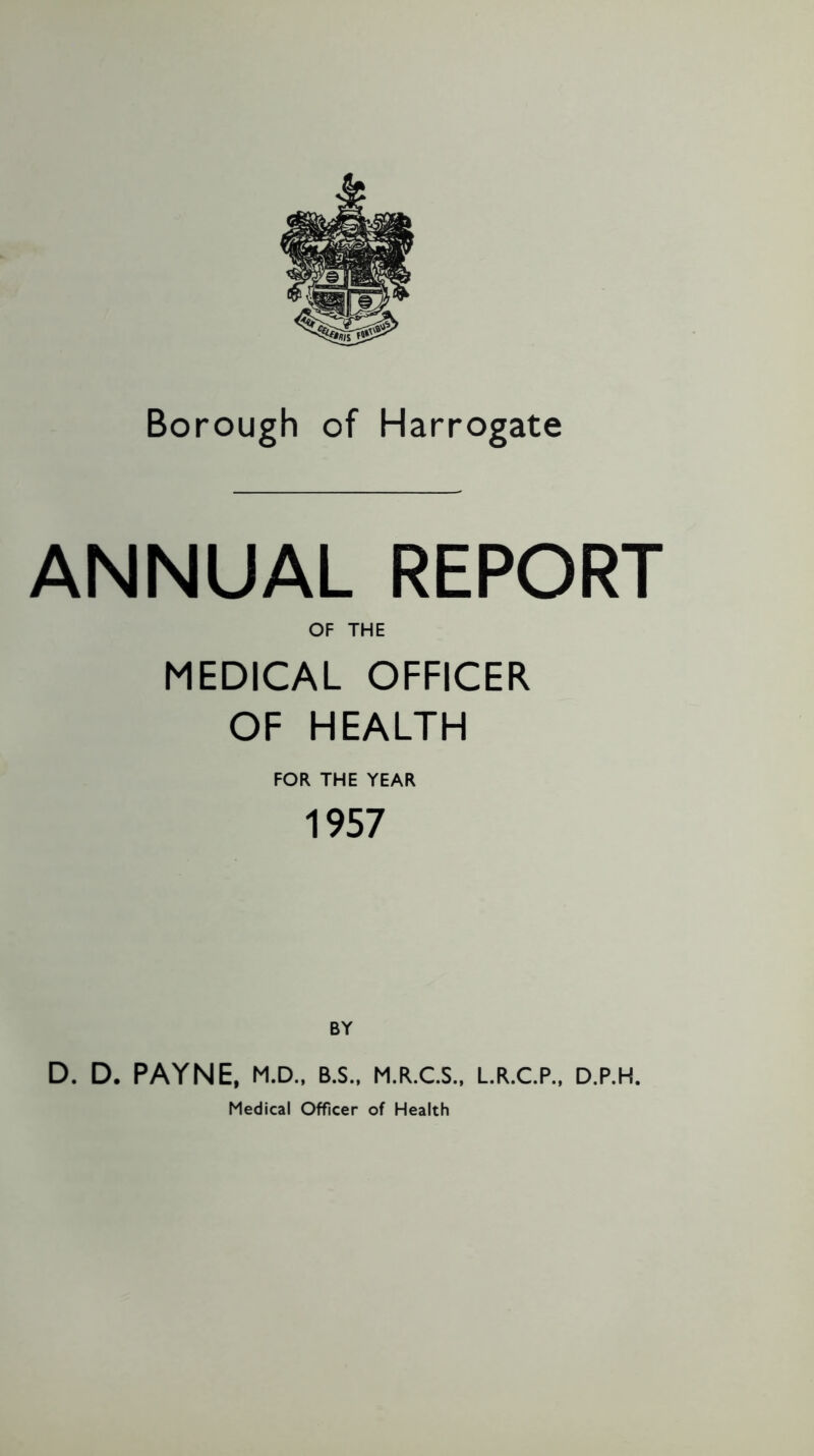 Borough of Harrogate ANNUAL REPORT OF THE MEDICAL OFFICER OF HEALTH FOR THE YEAR 1957 BY D. D. PAYNE, M.D., B.S., M.R.C.S., L.R.C.P., D.P.H. Medical Officer of Health