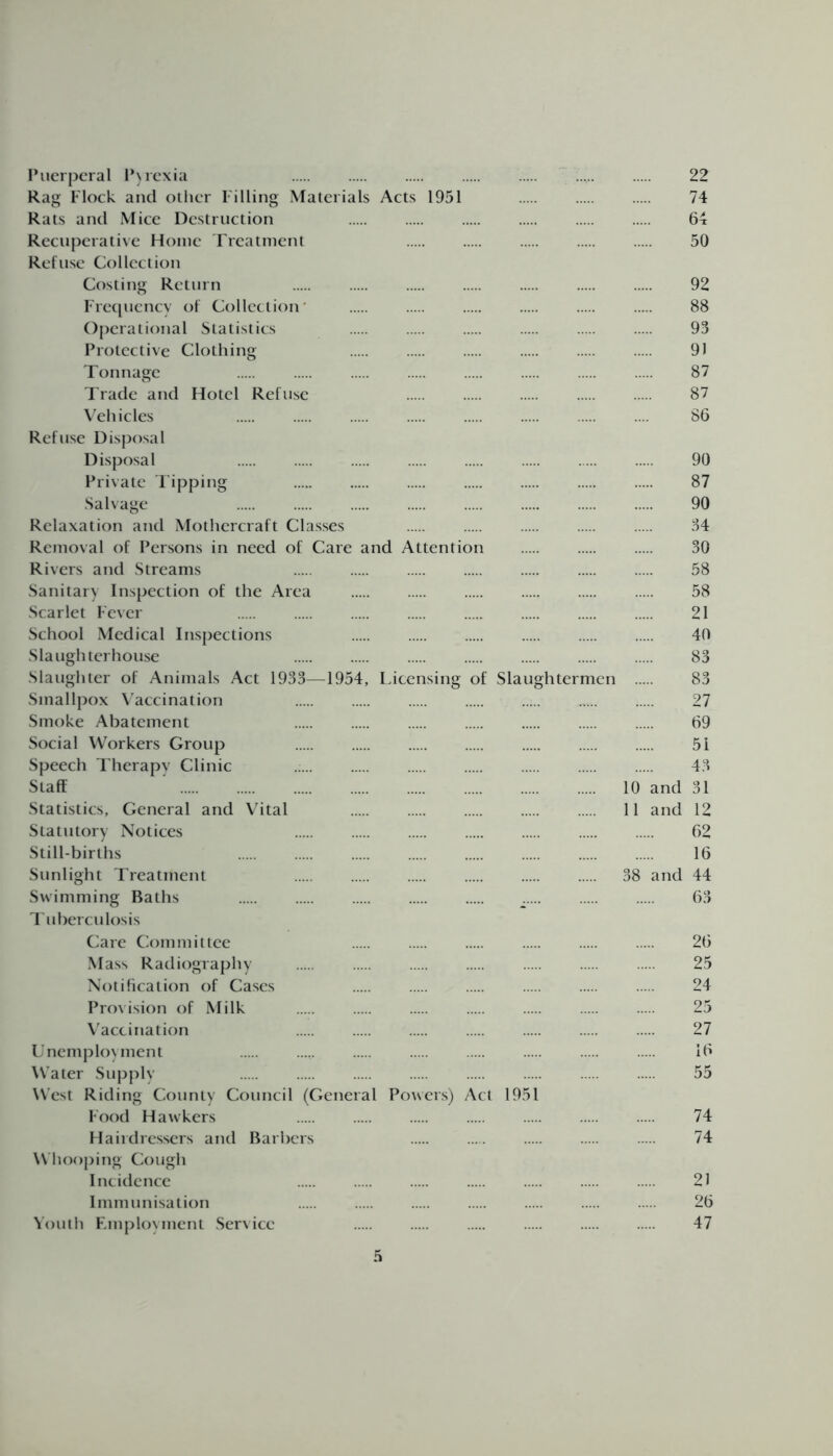 Puerperal Pyrexia 22 Rag Flock and other Filling Materials Acts 1951 74 Rats and Mice Destruction 64 Recuperative Home Treatment 50 Refuse Collection Costing Return 92 Frequency of Collection’ 88 Operational Statistics 93 Protective Clothing 91 Tonnage 87 Trade and Hotel Refuse 87 Vehicles 86 Refuse Disposal Disposal 90 Private Tipping 87 Salvage 90 Relaxation and Mothercraft Classes 34 Removal of Persons in need of Care and Attention 30 Rivers and Streams 58 Sanitary Inspection of the Area 58 Scarlet Fever 21 School Medical Inspections 40 Slaughterhouse 83 Slaughter of Animals Act 1933—1954, Licensing of Slaughtermen 83 Smallpox Vaccination 27 Smoke Abatement 69 Social Workers Group 51 Speech Therapy Clinic 43 Staff ' 10 and 31 Statistics, General and Vital 11 and 12 Statutory Notices 62 Still-births 16 Sunlight Treatment 38 and 44 Swimming Baths 63 Tuberculosis Care Committee 26 Mass Radiography 25 Notification of Cases 24 Provision of Milk 25 Vaccination 27 Unemployment 16 Water Supply 55 West Riding County Council (General Powers) Act 1951 Food Hawkers 74 Hairdressers and Barbers 74 Whooping Cough Incidence 21 Immunisation 26 Youth Employment Service 47