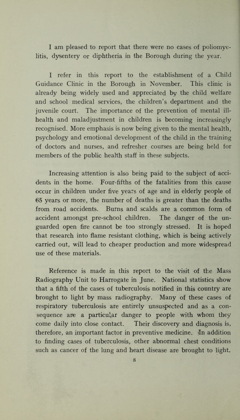 I am pleased to report that there were no cases of poliomye- litis, dysentery or diphtheria in the Borough during the year. I refer in this report to the establishment of a Child Guidance Clinic in the Borough in November. This clinic is already being widely used and appreciated by the child welfare and school medical services, the children’s department and the juvenile court. The importance of the prevention of mental ill- health and maladjustment in children is becoming increasingly recognised. More emphasis is now being given to the mental health, psychology and emotional development of the child in the training of doctors and nurses, and refresher courses are being held for members of the public health staff in these subjects. Increasing attention is also being paid to the subject of acci- dents in the home. Four-fifths of the fatalities from this cause occur in children under five years of age and in elderly people of 65 years or more, the number of deaths is greater than the deaths from road accidents. Burns and scalds are a common form of accident amongst pre-school children. The danger of the un- guarded open fire cannot be too strongly stressed. It is hoped that research into flame resistant clothing, which is being actively carried out, will lead to cheaper production and more widespread use of these materials. Reference is made in this report to the visit of the Mass Radiography Unit to Harrogate in June. National statistics show that a fifth of the cases of tuberculosis notified in this country are brought to light by mass radiography. Many of these cases of respiratory tuberculosis are entirely unsuspected and as a con- sequence are a particular danger to people with whom they come daily into close contact. Their discovery and diagnosis is, therefore, an important factor in preventive medicine, tin addition to finding cases of tuberculosis, other abnormal chest conditions such as cancer of the lung and heart disease are brought to light.