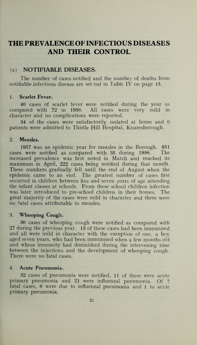 THE PREVALENCE OE INFECTIOUS DISEASES AND THEIR CONTROL (a) NOTIFIABLE DISEASES. The number of cases notified and the number of deaths from notifiable infectious disease are set out in Table IV on page 15. 1. Scarlet Fever. 40 cases of scarlet fever were notified during the year as compared with 72 in 1956. All cases were very mild in character and no complications were reported. 34 of the cases were satisfactorily isolated at home and 6 patients were admitted to Thistle Hill Hospital, Knaresborough. 2. Measles. 1957 was an epidemic year for measles in the Borough. 851 cases were notified as compared with 35 during 1956. The increased prevalence was first noted in March and reached its maximum in April, 222 cases being notified during that month. These numbers gradually fell until the end of August when the epidemic came to an end. The greatest number of cases first occurred in children between five and seven years of age attending the infant classes at schools. From these school children infection was later introduced to pre-school children in their homes. The great majority of the cases were mild in character and there were no fatal cases attributable to measles. 3. Whooping Cough. 30 cases of whooping cough were notified as compared with 27 during the previous year. 13 of these cases had been immunised and all were mild in character with the exception of one, a boy aged seven years, who had been immunised when a few months old and whose immunity had diminished during the intervening time between the injections and the development of whooping cough. There were no fatal cases. 4. Acute Pneumonia. 32 cases of pneumonia were notified, 11 of these were acute primary pneumonia and 21 were influenzal pneumonia. Of 7 fatal cases, 6 were due to influenzal pneumonia and 1 to acute primary pneumonia.