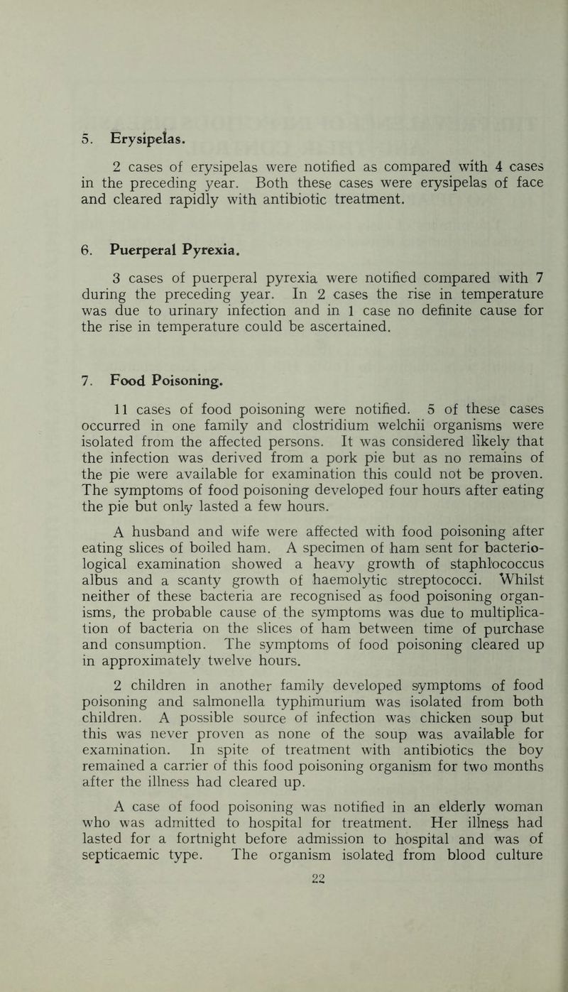 5. Erysipelas. 2 cases of erysipelas were notified as compared with 4 cases in the preceding year. Both these cases were erysipelas of face and cleared rapidly with antibiotic treatment. 6. Puerperal Pyrexia. 3 cases of puerperal pyrexia were notified compared with 7 during the preceding year. In 2 cases the rise in temperature was due to urinary infection and in 1 case no definite cause for the rise in temperature could be ascertained. 7. Food Poisoning. 11 cases of food poisoning were notified. 5 of these cases occurred in one family and clostridium welchii organisms were isolated from the affected persons. It was considered likely that the infection was derived from a pork pie but as no remains of the pie were available for examination this could not be proven. The symptoms of food poisoning developed four hours after eating the pie but only lasted a few hours. A husband and wife were affected with food poisoning after eating slices of boiled ham. A specimen of ham sent for bacterio- logical examination showed a heavy growth of staphlococcus albus and a scanty growth of haemolytic streptococci. Whilst neither of these bacteria are recognised as food poisoning organ- isms, the probable cause of the symptoms was due to multiplica- tion of bacteria on the slices of ham between time of purchase and consumption. The symptoms of food poisoning cleared up in approximately twelve hours. 2 children in another family developed symptoms of food poisoning and salmonella typhimurium was isolated from both children. A possible source of infection was chicken soup but this was never proven as none of the soup was available for examination. In spite of treatment with antibiotics the boy remained a carrier of this food poisoning organism for two months after the illness had cleared up. A case of food poisoning was notified in an elderly woman who was admitted to hospital for treatment. Her illness had lasted for a fortnight before admission to hospital and was of septicaemic type. The organism isolated from blood culture
