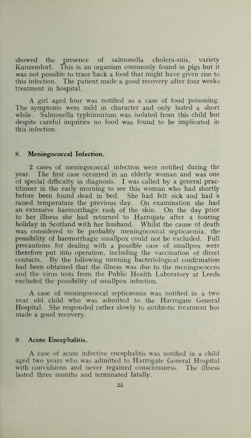 showed the presence of salmonella cholera-suis, variety Kunzendorf. This is an organism commonly found in pigs but it was not possible to trace 'back a food that might have given rise to this infection. The patient made a good recovery after four weeks treatment in hospital. A girl aged four was notified as a case of food poisoning. The symptoms were mild in character and only lasted a short while. Salmonella typhimurium was isolated from this child but despite careful inquiries no food was found to be implicated in this infection. 8. Meningococcal Infection. 2 cases of meningococcal infection were notified during the year. The first case occurred in an elderly woman and was one of special difficulty in diagnosis. I was called by a general prac- titioner in the early morning to see this woman who had shortly before been found dead in bed. She had felt sick and had a raised temperature the previous day. On examination she had an extensive haemorrhagic rash of the skin. On the day prior to her illness she had returned to Harrogate after a touring holiday in Scotland with her husband. Whilst the cause of death was considered to be probably meningococcal septicaemia, the possibility of haemorrhagic smallpox could not be excluded. Full precautions for dealing with a possible case of smallpox were therefore put into operation, including the vaccination of direct contacts. By the following morning bacteriological confirmation had been obtained that the illness was due to the meningococcus and the virus tests from the Public Health Laboratory at Leeds excluded the possibility of smallpox infection. A case of meningococcal septicaemia was notified in a two year old child who was admitted to the Harrogate General Hospital. She responded rather slowly to antibiotic treatment but made a good recovery. 9. Acute Encephalitis. A case of acute infective encephalitis was notified in a child aged two years who was admitted to Harrogate General Hospital with convulsions and never regained consciousness. The illness lasted three months and terminated fatally.