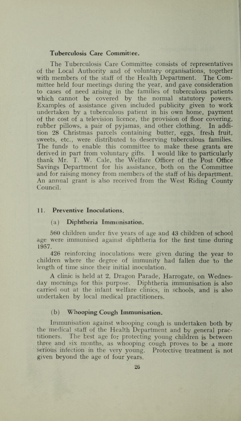 Tuberculosis Care Committee. The Tuberculosis Care Committee consists of representatives of the Local Authority and of voluntary organisations, together with members of the staff of the Health Department. The Com- mittee held four meetings during the year, and gave consideration to cases of need arising in the families of tuberculous patients which cannot be covered by the normal statutory powers. Examples of assistance given included publicity given to work undertaken by a tuberculous patient in his own home, payment of the cost of a television licence, the provision of floor covering, rubber pillows, a pair of pyjamas, and other clothing. In addi- tion 28 Christmas parcels containing butter, eggs, fresh fruit, sweets, etc., were distributed to deserving tuberculous families. The fund? to enable this committee to make these grants are derived in part from voluntary gifts. I would like to particularly thank Mr. T. W. Cale, the Welfare Officer of the Post Office Savings Department for his assistance, both on the Committee and for raising money from members of the staff of his department. An annual grant is also received from the West Riding County Council. 11. Preventive Inoculations. (a) Diphtheria Immunisation. 560 children under five years of age and 43 children of school age were immunised against diphtheria for the first time during 1957. 426 reinforcing inoculations were given during the year to children where the degree of immunity had fallen due fo the length of time since their initial inoculation. A clinic is held at 2, Dragon Parade, Harrogate, on Wednes- day mornings for this purpose. Diphtheria immunisation is also carried out at the infant welfare clinics, in schools, and is also undertaken by local medical practitioners. (b) Whooping Cough Immunisation. Immunisation against whooping cough is undertaken both by the medical staff of the Health Department and by general prac- titioners. The best age for protecting young children is between three and six months, as whooping cough proves to be a more serious infection in the very young. Protective treatment is not given beyond the age of four years. 2G