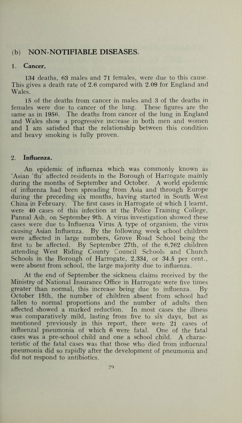 (b) NON-NOTIFIABLE DISEASES. 1. Cancer. 134 deaths, 63 males and 71 females, were due to this cause. This gives a death rate of 2.6 compared with 2.09 for England and Wales. 15 of the deaths from cancer in males and 3 of the deaths in females were due to cancer of the lung. These figures are the same as in 1956. The deaths from cancer of the lung in England and Wales show a progressive increase in both men and women and I am satisfied that the relationship between this condition and heavy smoking is fully proven. 2. Influenza. An epidemic of influenza which was commonly known as ‘Asian ’flu' affected residents in the Borough of Harrogate mainly during the months of September and October. A world epidemic of influenza had been spreading from Asia and through Europe during the preceding six months, having started in South West China in February. The first cases in Harrogate of which I learnt, were 40 cases of this infection at the Police Training College, Pannal Ash, on September 9th. A virus investigation showed these cases were due to Influenza Virus A type of organism, the virus causing Asian Influenza. By the following week school children were affected in large numbers, Grove Road School being the first to be affected. By September 27th, of the 6,762 children attending West Riding County Council Schools and Church Schools in the Borough of Harrogate, 2,334, or 34.5 per cent., were absent from school, the large majority due to influenza. At the end of September the sickness claims received by the Ministry of National Insurance Office in Harrogate were five times greater than normal, this increase being due to influenza. By October 15th, the number of children absent from school had fallen to normal proportions and the number of adults then affected showed a marked reduction. In most cases the illness was comparatively mild, lasting from five to six days, but as mentioned previously in this report, there were 21 cases of influenzal pneumonia of which 6 were fatal. One of the fatal cases was a pre-school child and one a school child. A charac- teristic of the fatal cases was that those who died from influenzal pneumonia did so rapidly after the development of pneumonia and did not respond to antibiotics.