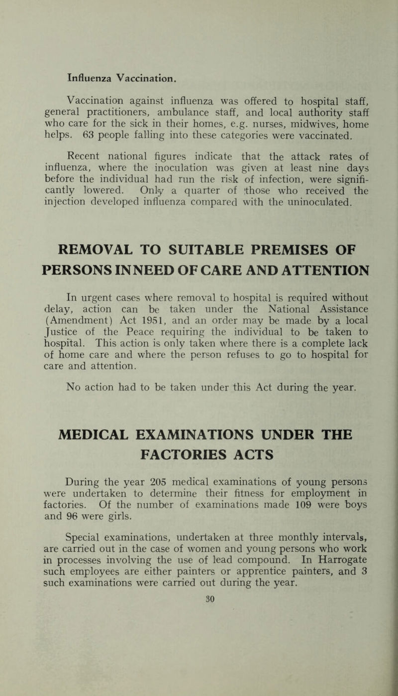 Influenza Vaccination. Vaccination against influenza was offered to hospital staff, general practitioners, ambulance staff, and local authority staff who care for the sick in their homes, e.g. nurses, midwives, home helps. 63 people falling into these categories were vaccinated. Recent national figures indicate that the attack rates of influenza, where the inoculation was given at least nine days before the individual had run the risk of infection, were signifi- cantly lowered. Only a quarter of !those who received the injection developed influenza compared with the uninoculated. REMOVAL TO SUITABLE PREMISES OF PERSONS IN NEED OF CARE AND ATTENTION In urgent cases where removal to hospital is required without delay, action can be taken under the National Assistance (Amendment) Act 1951, and an order may be made by a local Justice of the Peace requiring the individual to be taken to hospital. This action is only taken where there is a complete lack of home care and where the person refuses to go to hospital for care and attention. No action had to be taken under this Act during the year. MEDICAL EXAMINATIONS UNDER THE FACTORIES ACTS During the year 205 medical examinations of young persons were undertaken to determine their fitness for employment in factories. Of the number of examinations made 109 were boys and 96 were girls. Special examinations, undertaken at three monthly intervals, are carried out in the case of women and young persons who work in processes involving the use of lead compound. In Harrogate such employees are either painters or apprentice painters, and 3 such examinations were carried out during the year.