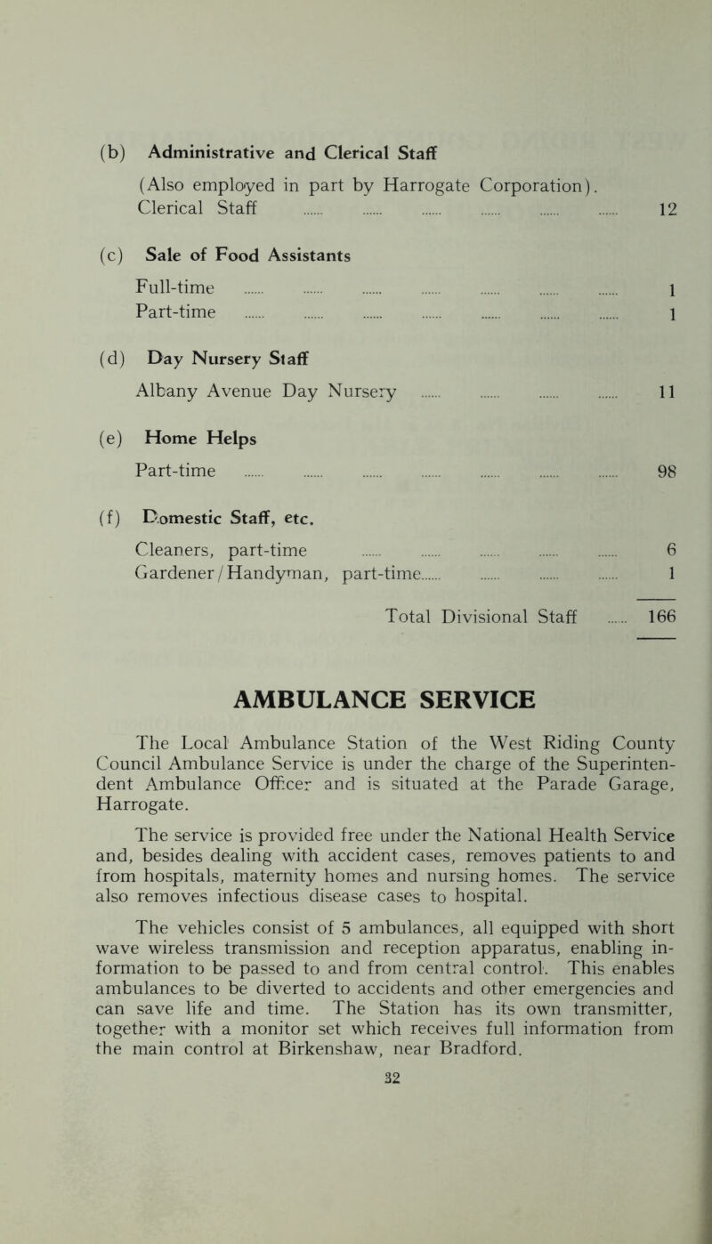 (b) Administrative and Clerical Staff (Also employed in part by Harrogate Corporation). Clerical Staff 12 (c) Sale of Food Assistants Full-time 1 Part-time 1 (d) Day Nursery Staff Albany Avenue Day Nursery 11 (e) Home Helps Part-time 98 (f) Domestic Staff, etc. Cleaners, part-time 6 Gardener / Handyman, part-time 1 Total Divisional Staff 166 AMBULANCE SERVICE The Local' Ambulance Station of the West Riding County Council Ambulance Service is under the charge of the Superinten- dent Ambulance Officer and is situated at the Parade Garage, Harrogate. The service is provided free under the National Health Service and, besides dealing with accident cases, removes patients to and from hospitals, maternity homes and nursing homes. The service also removes infectious disease cases to hospital. The vehicles consist of 5 ambulances, all equipped with short wave wireless transmission and reception apparatus, enabling in- formation to be passed to and from central control. This enables ambulances to be diverted to accidents and other emergencies and can save life and time. The Station has its own transmitter, together with a monitor set which receives full information from the main control at Birkenshaw, near Bradford.