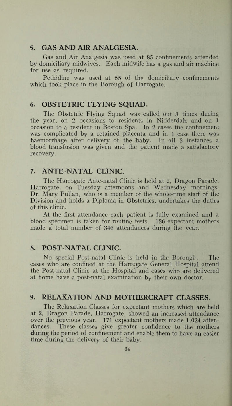 5, GAS AND AIR ANALGESIA. Gas and Air Analgesia was used at 85 confinements attended by domiciliary midwives. Each midwife has a gas and air machine for use as required. Pethidine was used at 55 of the domiciliary confinements which took place in the Borough of Harrogate. 6. OBSTETRIC FLYING SQUAD. The Obstetric Flying Squad was called out 3 times during the year, on 2 occasions to residents in Nidderdale and on 1 occasion to a resident in Boston Spa. In 2 cases the confinement was complicated by a retained placenta and in 1 case there was haemorrhage after delivery of the baby. In all 3 instances a blood transfusion was given and the patient made a satisfactory recovery. 7. ANTE NATAL CLINIC. The Harrogate Ante-natal Clinic is held at 2, Dragon Parade, Harrogate, on Tuesday afternoons and Wednesday mornings. Dr. Mary Pullan, who is a member of the whole-time staff of the Division and holds a Diploma in Obstetrics, undertakes the duties of this clinic. At the first attendance each patient is fully examined and a blood specimen is taken for routine tests. 136 expectant mothers made a total number of 346 attendances during the year. 8. POST NATAL CLINIC. No special Post-natal Clinic is held in the Borough. The cases who are confined at the Harrogate General Hospital attend the Post-natal Clinic at the Hospital and cases who are delivered at home have a post-natal examination by their own doctor. 9. RELAXATION AND MOTHERCRAFT CLASSES. The Relaxation Classes for expectant mothers which are held at 2, Dragon Parade, Harrogate, showed an increased attendance over the previous year. 171 expectant mothers made 1,024 atten- dances. These classes give greater confidence to the mothers during the period of confinement and enable them to have an easier time during the delivery of their baby.
