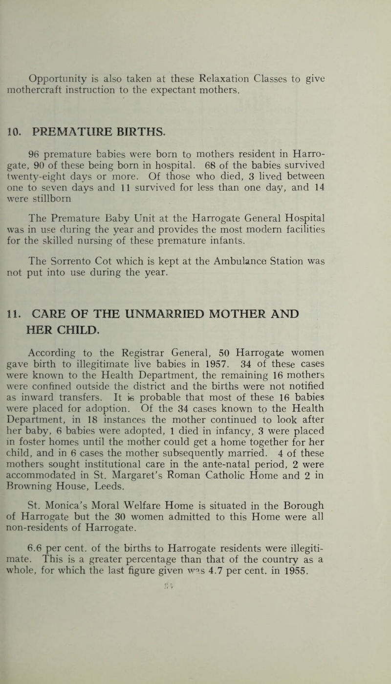 Opportunity is also taken at these Relaxation Classes to give mothercraft instruction to the expectant mothers. 10. PREMATURE BIRTHS. 96 premature babies were born to mothers resident in Harro- gate, 90 of these being born in hospital. 68 of the babies survived twenty-eight days or more. Of those who died, 3 lived between one to seven days and 11 survived for less than one day, and 14 were stillborn The Premature Baby Unit at the Harrogate General Hospital was in use during the year and provides the most modern facilities for the skilled nursing of these premature infants. The Sorrento Cot which is kept at the Ambulance Station was not put into use during the year. 11. CARE OF THE UNMARRIED MOTHER AND HER CHILD. According to the Registrar General, 50 Harrogate women gave birth to illegitimate live babies in 1957. 34 of these cases were known to the Health Department, the remaining 16 mothers were confined outside the district and the births were not notified as inward transfers. It is probable that most of these 16 babies were placed for adoption. Of the 34 cases known to the Health Department, in 18 instances the mother continued to look after her baby, 6 babies were adopted, 1 died in infancy, 3 were placed in foster homes until the mother could get a home together for her child, and in 6 cases the mother subsequently married. 4 of these mothers sought institutional care in the ante-natal period, 2 were accommodated in St. Margaret’s Roman Catholic Home and 2 in Browning House, Leeds. St. Monica’s Moral Welfare Home is situated in the Borough of Harrogate but the 30 women admitted to this Home were all non-residents of Harrogate. 6.6 per cent, of the births to Harrogate residents were illegiti- mate. This is a greater percentage than that of the country as a whole, for which the last figure given was 4.7 per cent, in 1955.