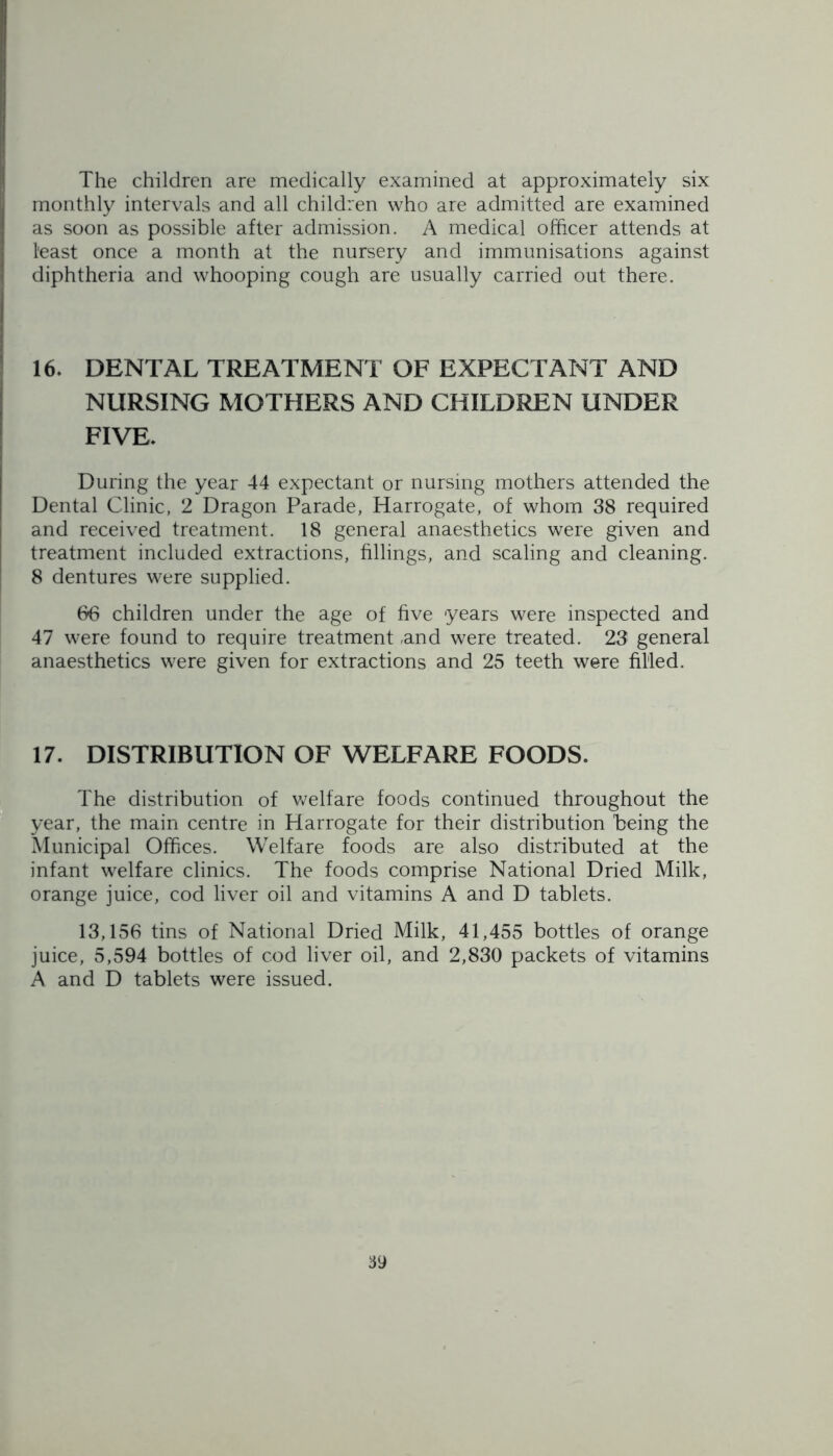 The children are medically examined at approximately six monthly intervals and all children who are admitted are examined as soon as possible after admission. A medical officer attends at least once a month at the nursery and immunisations against diphtheria and whooping cough are usually carried out there. 16. DENTAL TREATMENT OF EXPECTANT AND NURSING MOTHERS AND CHILDREN UNDER FIVE. During the year 44 expectant or nursing mothers attended the Dental Clinic, 2 Dragon Parade, Harrogate, of whom 38 required and received treatment. 18 general anaesthetics were given and treatment included extractions, fillings, and scaling and cleaning. 8 dentures were supplied. 66 children under the age of five years were inspected and 47 were found to require treatment ,and were treated. 23 general anaesthetics were given for extractions and 25 teeth were filled. 17. DISTRIBUTION OF WELFARE FOODS. The distribution of welfare foods continued throughout the year, the main centre in Harrogate for their distribution being the Municipal Offices. Welfare foods are also distributed at the infant welfare clinics. The foods comprise National Dried Milk, orange juice, cod liver oil and vitamins A and D tablets. 13,156 tins of National Dried Milk, 41,455 bottles of orange juice, 5,594 bottles of cod liver oil, and 2,830 packets of vitamins A and D tablets were issued.