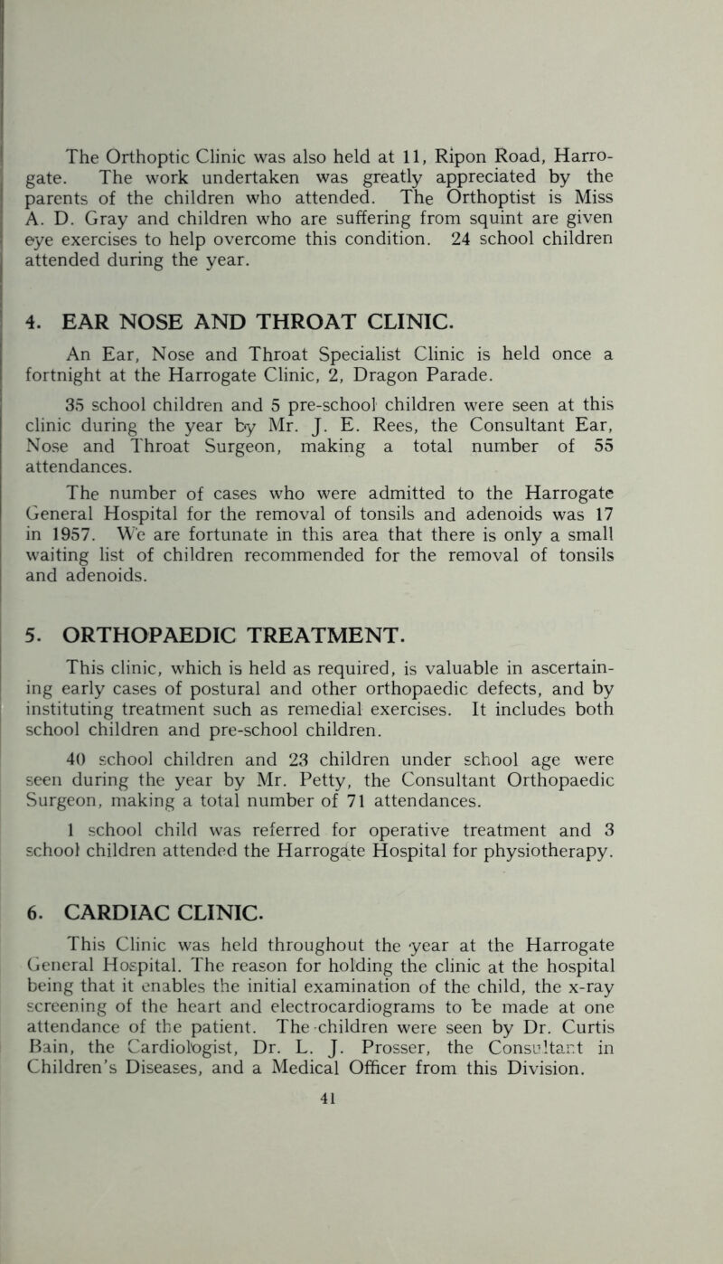 The Orthoptic Clinic was also held at 11, Ripon Road, Harro- gate. The work undertaken was greatly appreciated by the parents of the children who attended. The Orthoptist is Miss A. D. Gray and children who are suffering from squint are given eye exercises to help overcome this condition. 24 school children attended during the year. 4. EAR NOSE AND THROAT CLINIC. An Ear, Nose and Throat Specialist Clinic is held once a fortnight at the Harrogate Clinic, 2, Dragon Parade. 35 school children and 5 pre-school children were seen at this clinic during the year by Mr. J. E. Rees, the Consultant Ear, Nose and Throat Surgeon, making a total number of 55 attendances. The number of cases who were admitted to the Harrogate General Hospital for the removal of tonsils and adenoids was 17 in 1957. We are fortunate in this area that there is only a small waiting list of children recommended for the removal of tonsils and adenoids. 5. ORTHOPAEDIC TREATMENT. This clinic, which is held as required, is valuable in ascertain- ing early cases of postural and other orthopaedic defects, and by instituting treatment such as remedial exercises. It includes both school children and pre-school children. 40 school children and 23 children under school age were seen during the year by Mr. Petty, the Consultant Orthopaedic Surgeon, making a total number of 71 attendances. 1 school child was referred for operative treatment and 3 school children attended the Harrogdte Hospital for physiotherapy. 6. CARDIAC CLINIC. This Clinic was held throughout the year at the Harrogate General Hospital. The reason for holding the clinic at the hospital being that it enables the initial examination of the child, the x-ray screening of the heart and electrocardiograms to be made at one attendance of the patient. The children were seen by Dr. Curtis Bain, the Cardiologist, Dr. L. J. Prosser, the Consultant in Children’s Diseases, and a Medical Officer from this Division.