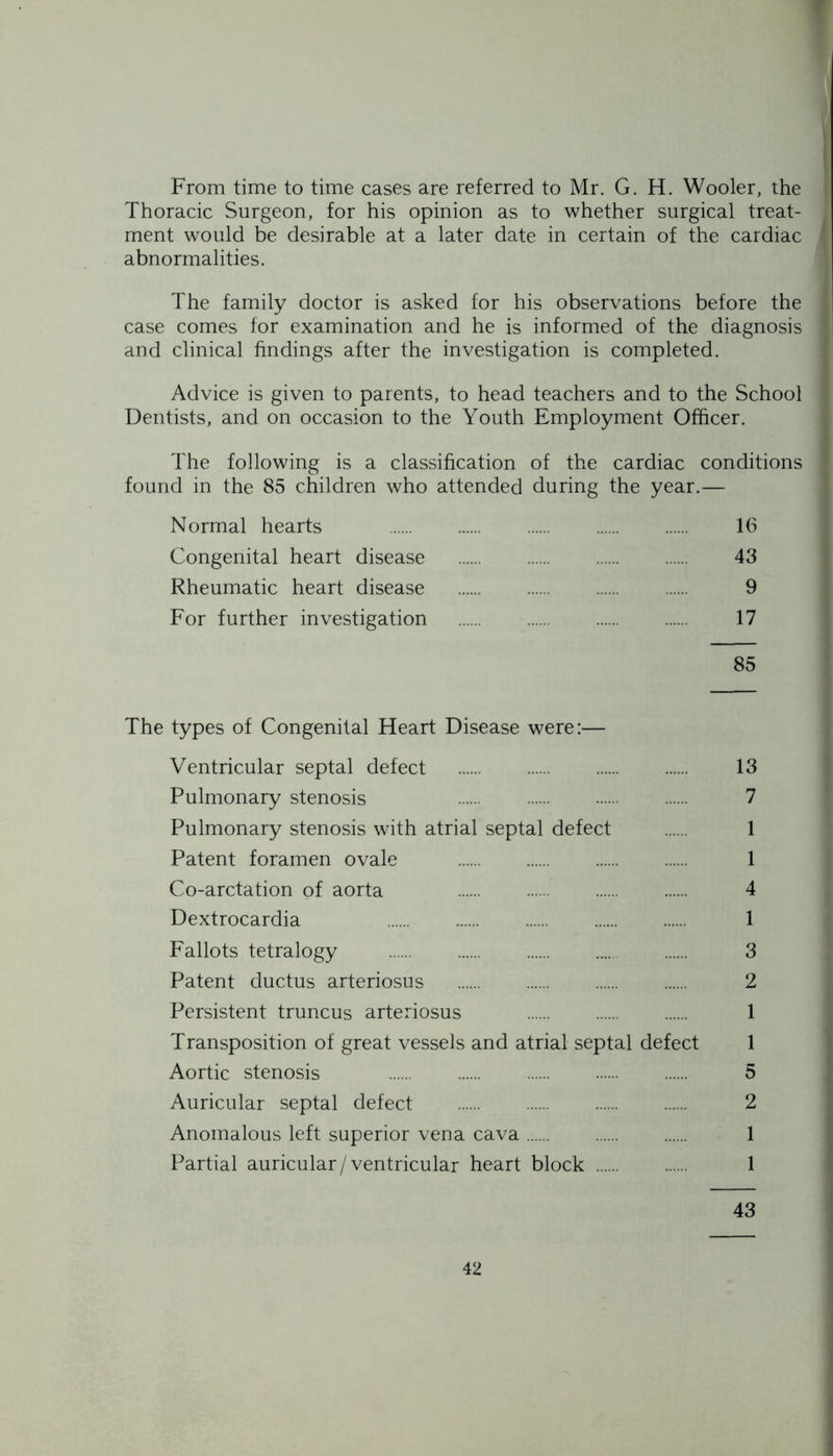 From time to time cases are referred to Mr. G. H. Wooler, the Thoracic Surgeon, for his opinion as to whether surgical treat- ment would be desirable at a later date in certain of the cardiac abnormalities. The family doctor is asked for his observations before the case comes for examination and he is informed of the diagnosis and clinical findings after the investigation is completed. Advice is given to parents, to head teachers and to the School Dentists, and on occasion to the Youth Employment Officer. The following is a classification of the cardiac conditions found in the 85 children who attended during the year.— Normal hearts 16 Congenital heart disease 43 Rheumatic heart disease 9 For further investigation 17 85 The types of Congenital Heart Disease were:— Ventricular septal defect 13 Pulmonary stenosis 7 Pulmonary stenosis with atrial septal defect 1 Patent foramen ovale 1 Co-arctation of aorta 4 Dextrocardia 1 Fallots tetralogy 3 Patent ductus arteriosus 2 Persistent truncus arteriosus 1 Transposition of great vessels and atrial septal defect 1 Aortic stenosis 5 Auricular septal defect 2 Anomalous left superior vena cava 1 Partial auricular/ventricular heart block 1 43