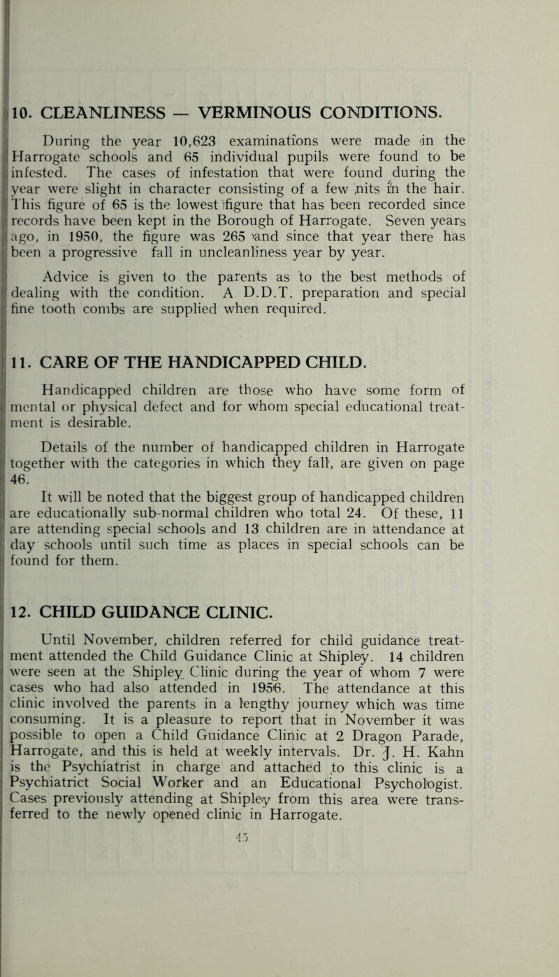 10. CLEANLINESS — VERMINOUS CONDITIONS. During the year 10,623 examinations were made dn the I Harrogate schools and 65 individual pupils were found to be I infested. The cases of infestation that were found during the I year were slight in character consisting of a few ,nits ih the hair. This figure of 65 is the lowest >figure that has been recorded since Ij records have been kept in the Borough of Harrogate. Seven years jjago, in 1950, the figure was 265 'and since that year there has ;; been a progressive fall in uncleanliness year by year. Advice is given to the parents as to the best methods of 1; dealing with the condition. A D.D.T. preparation and special |j fine tooth combs are supplied when required. 11. CARE OF THE HANDICAPPED CHILD. Handicapped children are those who have some form of | mental or physical defect and for whom special educational treat- | ment is desirable. Details of the number of handicapped children in Harrogate i together with the categories in which they fall, are given on page i 46. It will be noted that the biggest group of handicapped children are educationally sub-normal children who total 24. Of these, 11 jl are attending special schools and 13 children are in attendance at i day schools until such time as places in special schools can be || found for them. 12. CHILD GUIDANCE CLINIC. Until November, children referred for child guidance treat- ment attended the Child Guidance Clinic at Shipley. 14 children were seen at the Shipley Clinic during the year of whom 7 were cases who had also attended in 1956. The attendance at this clinic involved the parents in a lengthy journey which was time consuming. It is a pleasure to report that in November it was possible to open a Child Guidance Clinic at 2 Dragon Parade, Harrogate, and this is held at weekly intervals. Dr. J. H. Kahn is the Psychiatrist in charge and attached to this clinic is a Psychiatrict Social Worker and an Educational Psychologist. Cases previously attending at Shipley from this area were trans- ferred to the newly opened clinic in Harrogate.