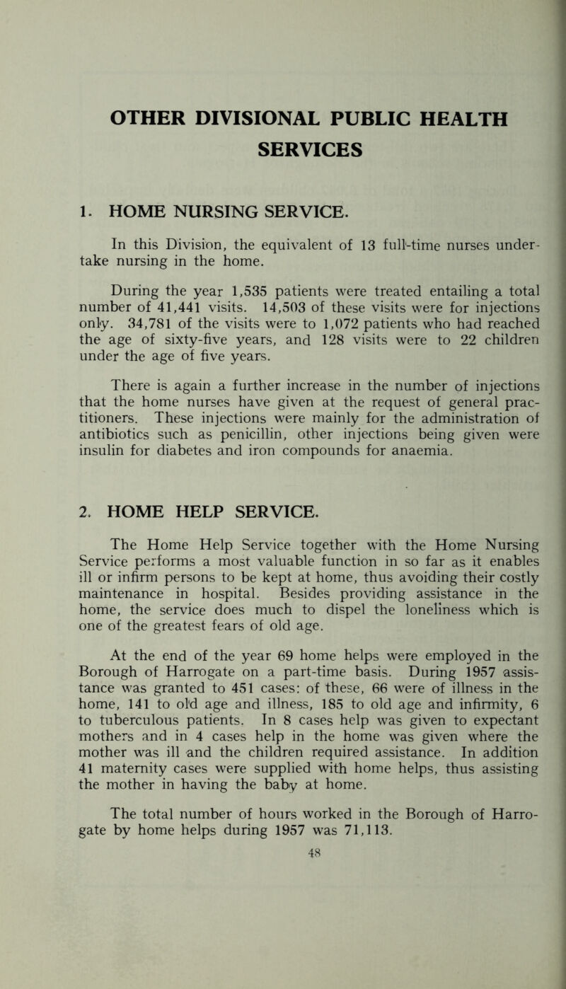 OTHER DIVISIONAL PUBLIC HEALTH SERVICES 1. HOME NURSING SERVICE. In this Division, the equivalent of 13 full-time nurses under- take nursing in the home. During the year 1,535 patients were treated entailing a total number of 41,441 visits. 14,503 of these visits were for injections only. 34,781 of the visits were to 1,072 patients who had reached the age of sixty-five years, and 128 visits were to 22 children under the age of five years. There is again a further increase in the number of injections that the home nurses have given at the request of general prac- titioners. These injections were mainly for the administration of antibiotics such as penicillin, other injections being given were insulin for diabetes and iron compounds for anaemia. 2. HOME HELP SERVICE. The Home Help Service together with the Home Nursing Service performs a most valuable function in so far as it enables ill or infirm persons to be kept at home, thus avoiding their costly maintenance in hospital. Besides providing assistance in the home, the service does much to dispel the loneliness which is one of the greatest fears of old age. At the end of the year 69 home helps were employed in the Borough of Harrogate on a part-time basis. During 1957 assis- tance was granted to 451 cases: of these, 66 were of illness in the home, 141 to old age and illness, 185 to old age and infirmity, 6 to tuberculous patients. In 8 cases help was given to expectant mothers and in 4 cases help in the home was given where the mother was ill and the children required assistance. In addition 41 maternity cases were supplied with home helps, thus assisting the mother in having the baby at home. The total number of hours worked in the Borough of Harro- gate by home helps during 1957 was 71,113.
