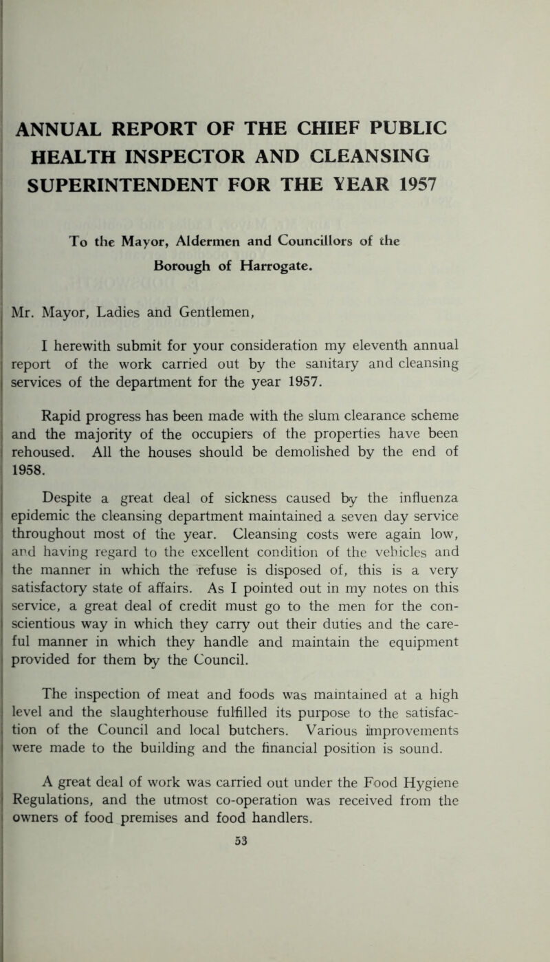 ANNUAL REPORT OF THE CHIEF PUBLIC HEALTH INSPECTOR AND CLEANSING SUPERINTENDENT FOR THE YEAR 1957 To the Mayor, Aldermen and Councillors of the Borough of Harrogate. Mr. Mayor, Ladies and Gentlemen, I herewith submit for your consideration my eleventh annual report of the work carried out by the sanitary and cleansing services of the department for the year 1957. Rapid progress has been made with the slum clearance scheme and the majority of the occupiers of the properties have been rehoused. All the houses should be demolished by the end of 1958. Despite a great deal of sickness caused by the influenza epidemic the cleansing department maintained a seven day service throughout most of the year. Cleansing costs were again low, and having regard to the excellent condition of the vehicles and the manner in which the -refuse is disposed of, this is a very satisfactory state of affairs. As I pointed out in my notes on this service, a great deal of credit must go to the men for the con- scientious way in which they carry out their duties and the care- ful manner in which they handle and maintain the equipment provided for them by the Council. The inspection of meat and foods was maintained at a high level and the slaughterhouse fulfilled its purpose to the satisfac- tion of the Council and local butchers. Various improvements were made to the building and the financial position is sound. A great deal of work was carried out under the Food Hygiene Regulations, and the utmost co-operation was received from the owners of food premises and food handlers.