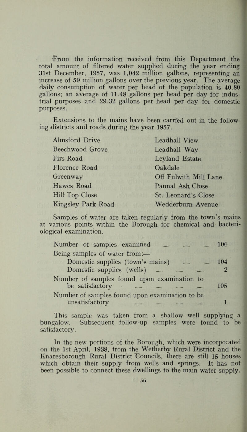 From the information received from this Department the total amount of filtered water supplied during the year ending 31st December, 1957, was 1,042 million gallons, representing an increase of 59 million gallons over the previous year. The average daily consumption of water per head of the population is 40.80 gallons; an average of 11.48 gallons per head per day for indus- trial purposes and 29.32 gallons per head per day for domestic purposes. Extensions to the mains have been carried out in the follow- ing districts and roads during the year 1957. Almsford Drive Beechwood Grove Firs Road Florence Road Greenway Hawes Road Hill Top Close Kingsley Park Road Leadhall View Leadhall Way Leyland Estate Oakdale Off Fulwith Mill Lane Pannal Ash Close St. Leonard's Close Wedderburn Avenue Samples of water are taken regularly from the town’s mains at various points within the Borough for chemical and bacteri- ological examination. Number of samples examined 106 Being samples of water from:— Domestic supplies (town’s mains) 104 Domestic supplies (wells) 2 Number of samples found upon examination to be satisfactory 105 Number of samples found upon examination to be unsatisfactory 1 This sample was taken from a shallow well supplying a bungalow. Subsequent follow-up samples were found to be satisfactory. In the new portions of the Borough, which were incorporated on the 1st April, 1938, from the Wetherby Rural District and the Knaresborough Rural District 'Councils, there are still 15 houses which obtain their supply from wells and springs. It has not been possible to connect these dwellings to the main water supply.