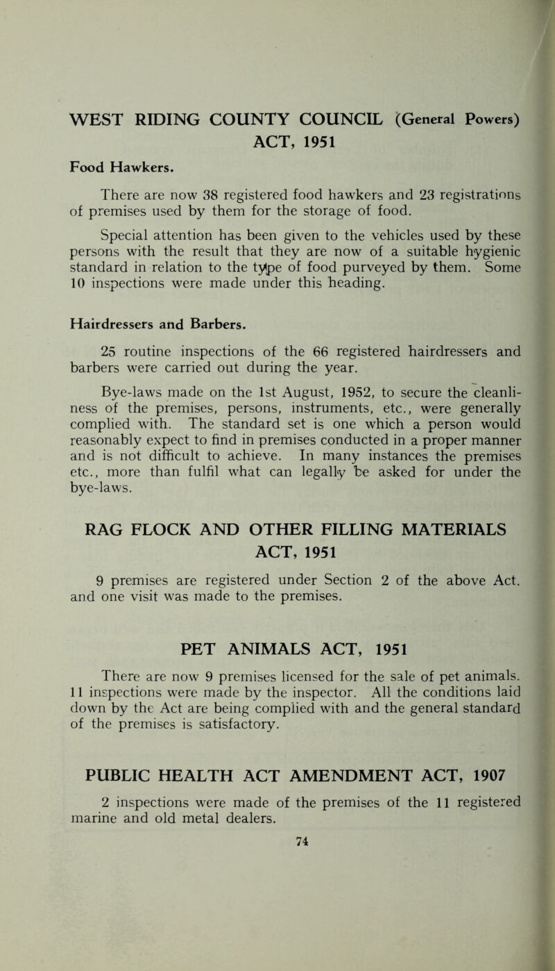 WEST RIDING COUNTY COUNCIL (General powers) ACT, 1951 Food Hawkers. There are now 38 registered food hawkers and 23 registrations of premises used by them for the storage of food. Special attention has been given to the vehicles used by these persons with the result that they are now of a suitable hygienic standard in relation to the type of food purveyed by them. Some 10 inspections were made under this heading. Hairdressers and Barbers. 25 routine inspections of the 66 registered hairdressers and barbers were carried out during the year. Bye-laws made on the 1st August, 1952, to secure the cleanli- ness of the premises, persons, instruments, etc., were generally complied with. The standard set is one which a person would reasonably expect to find in premises conducted in a proper manner and is not difficult to achieve. In many instances the premises etc., more than fulfil what can legally be asked for under the bye-laws. RAG FLOCK AND OTHER FILLING MATERIALS ACT, 1951 9 premises are registered under Section 2 of the above Act. and one visit was made to the premises. PET ANIMALS ACT, 1951 There are now 9 premises licensed for the sale of pet animals. 11 inspections were made by the inspector. All the conditions laid down by the Act are being complied with and the general standard of the premises is satisfactory. PUBLIC HEALTH ACT AMENDMENT ACT, 1907 2 inspections were made of the premises of the 11 registered marine and old metal dealers.