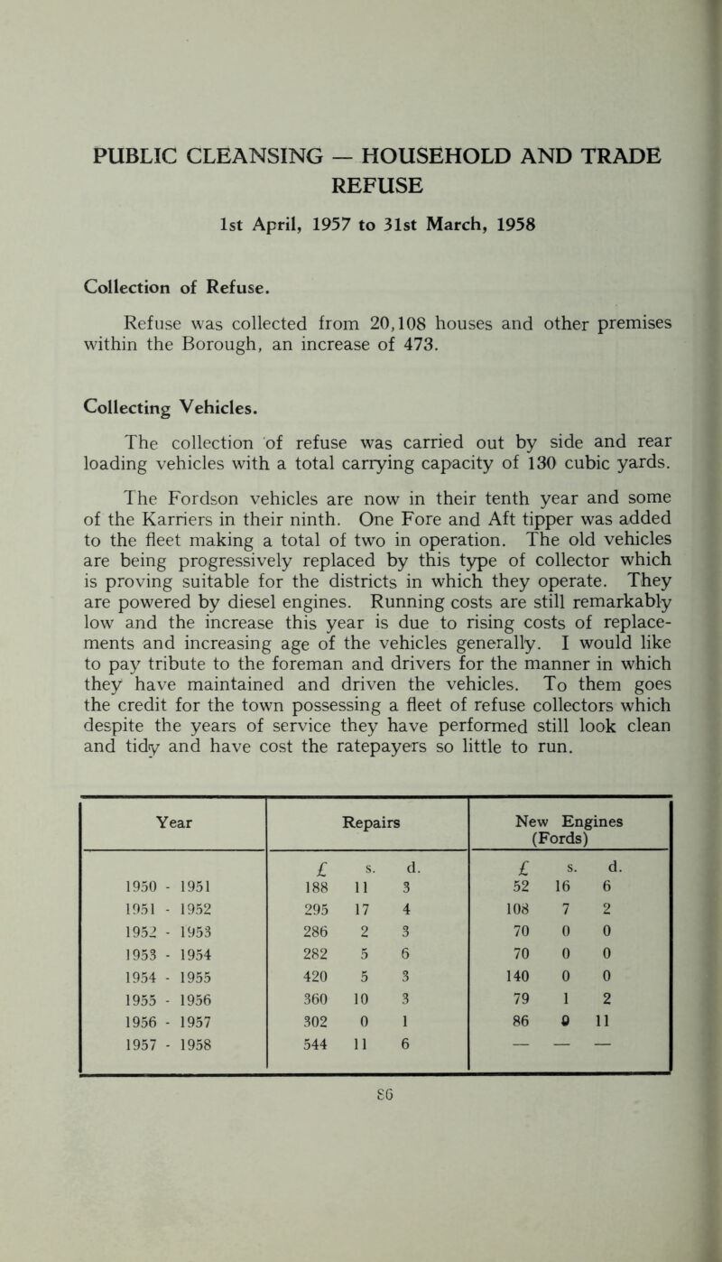 PUBLIC CLEANSING — HOUSEHOLD AND TRADE REFUSE 1st April, 1957 to 31st March, 1958 Collection of Refuse. Refuse was collected from 20,108 houses and other premises within the Borough, an increase of 473. Collecting Vehicles. The collection of refuse was carried out by side and rear loading vehicles with a total carrying capacity of 130 cubic yards. The Fordson vehicles are now in their tenth year and some of the Karriers in their ninth. One Fore and Aft tipper was added to the fleet making a total of two in operation. The old vehicles are being progressively replaced by this type of collector which is proving suitable for the districts in which they operate. They are powered by diesel engines. Running costs are still remarkably low and the increase this year is due to rising costs of replace- ments and increasing age of the vehicles generally. I would like to pay tribute to the foreman and drivers for the manner in which they have maintained and driven the vehicles. To them goes the credit for the town possessing a fleet of refuse collectors which despite the years of service they have performed still look clean and tidy and have cost the ratepayers so little to run. Year Repairs New Engines (Fords) £ s. d. £ s. d. 1950 - 1951 188 11 3 52 16 6 1951 - 1952 295 17 4 108 7 2 1952 - 1953 286 2 3 70 0 0 1953 - 1954 282 5 6 70 0 0 1954 - 1955 420 5 3 140 0 0 1955 - 1956 360 10 3 79 1 2 1956 - 1957 302 0 1 86 Q 11 1957 - 1958 544 11 6 — — —