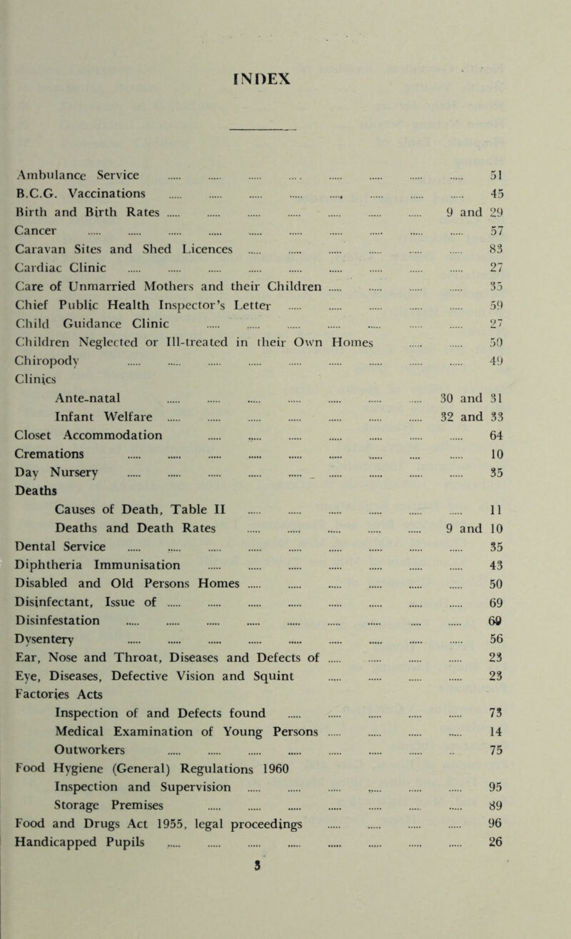 INDEX Ambulance Service 51 B.C.G. Vaccinations 45 Birth and Birth Rates 9 and 29 Cancer 57 Caravan Sites and Shed Licences 83 Cardiac Clinic . 27 Care of Unmarried Mothers and their Children 35 Chief Public Health Inspector’s Letter 59 Child Guidance Clinic 2' Children Neglected or Ill-treated in their Own Homes 50 Chiropody i 49 Clinics Ante-natal 30 and 31 Infant Welfare 32 and 33 Closet Accommodation ... 64 Cremations * 10 Day Nursery . 35 Deaths Causes of Death, Table II 11 Deaths and Death Rates 9 and 10 Dental Service 35 Diphtheria Immunisation 43 Disabled and Old Persons Homes 50 Disinfectant, Issue of 69 Disinfestation ..... 60 Dysentery 56 Ear, Nose and Throat, Diseases and Defects of 23 Eye, Diseases, Defective Vision and Squint 23 Factories Acts Inspection of and Defects found ..... 73 Medical Examination of Young Persons 14 Outworkers 75 Food Hygiene (General) Regulations 1960 Inspection and Supervision 95 Storage Premises 89 Food and Drugs Act 1955, legal proceedings 96 Handicapped Pupils 26