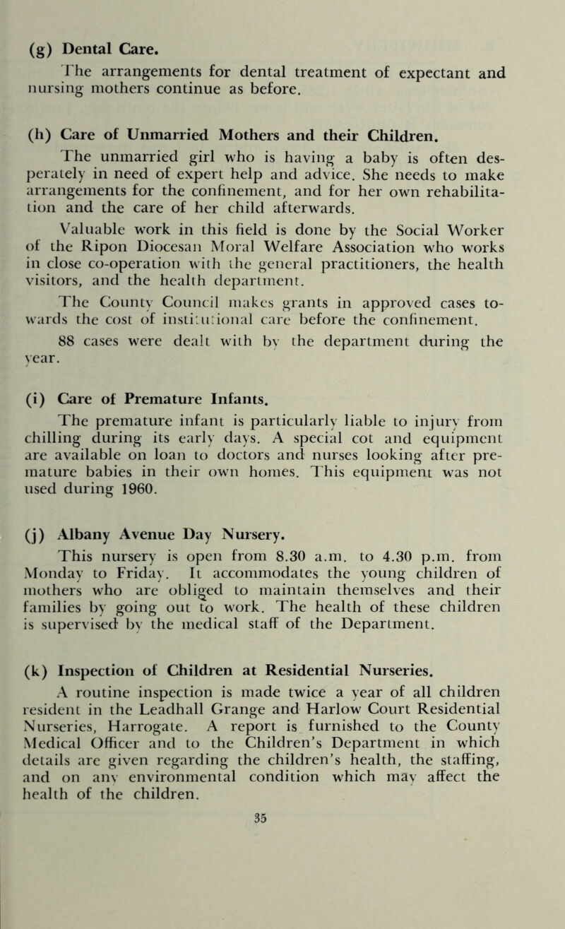 (g) Dental Care. The arrangements for dental treatment of expectant and nursing mothers continue as before. (h) Care of Unmarried Mothers and their Children. The unmarried girl who is having a baby is often des- perately in need of expert help and advice. She needs to make arrangements for the confinement, and for her own rehabilita- tion and the care of her child afterwards. Valuable work in this field is done by the Social Worker of the Ripon Diocesan Moral Welfare Association who works in close co-operation with the general practitioners, the health visitors, and the health department. The County Council makes grants in approved cases to- wards the cost of institutional care before the confinement. 88 cases were dealt with by the department during the year. (i) Care of Premature Infants. The premature infant is particularly liable to injury from chilling during its early days. A special cot and equipment are available on loan to doctors and nurses looking after pre- mature babies in their own homes. This equipment was not used during 1960. (j) Albany Avenue Day Nursery. This nursery is open from 8.30 a.m. to 4.30 p.m. from Monday to Friday. It accommodates the young children of mothers who are obliged to maintain themselves and their families by going out to work. The health of these children is supervised by the medical staff of the Department. (k) Inspection of Children at Residential Nurseries. A routine inspection is made twice a year of all children resident in the Leadhall Grange and Harlow Court Residential Nurseries, Harrogate. A report is furnished to the County Medical Officer and to the Children’s Department in which details are given regarding the children’s health, the staffing, and on anv environmental condition which may affect the health of the children.