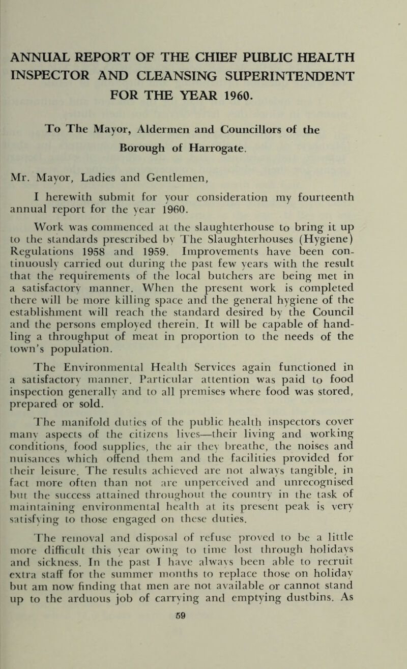 ANNUAL REPORT OF THE CHIEF PUBLIC HEALTH INSPECTOR AND CLEANSING SUPERINTENDENT FOR THE YEAR 1960. To The Mayor, Aldermen and Councillors of the Borough of Harrogate. Mr. Mayor, Ladies and Gentlemen, I herewith submit for your consideration my fourteenth annual report for the year 1960. Work was commenced at the slaughterhouse to bring it up to the standards prescribed by The Slaughterhouses (Hygiene) Regulations 1958 and 1959. Improvements have been con- tinuously carried out during the past few years with the result that the requirements of the local butchers are being met in a satisfactory manner. When the present work is completed there will be more killing space and the general hygiene of the establishment will reach the standard desired by the Council and the persons employed therein. It will be capable of hand- ling a throughput of meat in proportion to the needs of the town’s population. The Environmental Health Services again functioned in a satisfactory manner. Particular attention was paid to food inspection generally and to all premises where food was stored, prepared or sold. The manifold duties of the public health inspectors cover many aspects of the citizens lives—their living and working conditions, food supplies, the air they breathe, the noises and nuisances which offend them and the facilities provided for their leisure. The results achieved are not always tangible, in fact more often than not are unperceived and unrecognised but the success attained throughout the country in the task of maintaining environmental health at its present peak is very satisfying to those engaged on these duties. The removal and disposal of refuse proved to be a little more difficult this year owing to time lost through holidays and sickness. In the past I have always been able to recruit extra staff for the summer months to replace those on holiday but am now finding that men are not available or cannot stand up to the arduous job of carrying and emptying dustbins. As