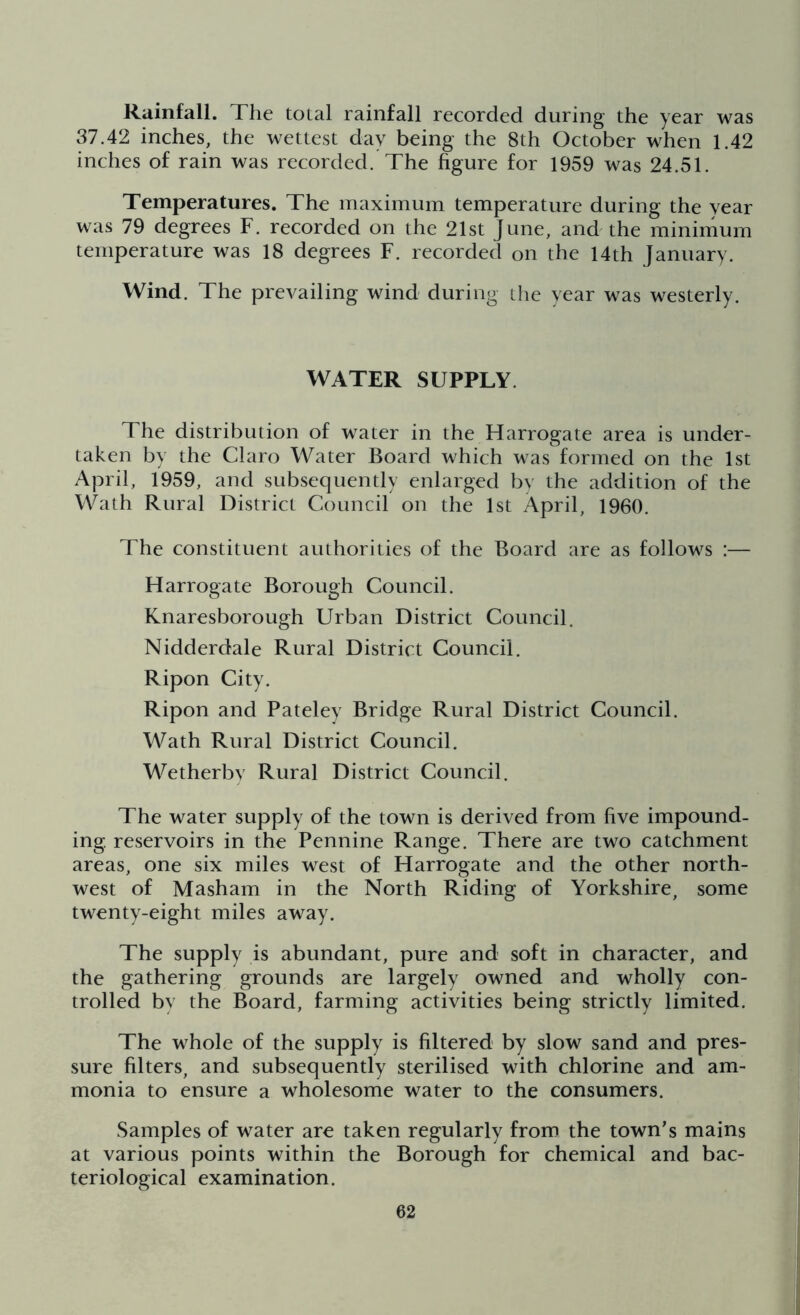 Rainfall. The total rainfall recorded during the year was 37.42 inches, the wettest day being the 8th October when 1.42 inches of rain was recorded. The figure for 1959 was 24.51. Temperatures. The maximum temperature during the year was 79 degrees F. recorded on the 21st June, and the minimum temperature was 18 degrees F. recorded on the 14th January. Wind. The prevailing wind during the year was westerly. WATER SUPPLY The distribution of water in the Harrogate area is under- taken by the Claro Water Board which was formed on the 1st April, 1959, and subsequently enlarged by the addition of the Wath Rural District Council on the 1st April, I960. The constituent authorities of the Board are as follows :— Harrogate Borough Council. Knaresborough Urban District Council. Nidderdale Rural District Council. Ripon City. Ripon and Pateley Bridge Rural District Council. Wath Rural District Council. Wetherby Rural District Council. The water supply of the town is derived from five impound- ing reservoirs in the Pennine Range. There are two catchment areas, one six miles west of Harrogate and the other north- west of Masham in the North Riding of Yorkshire, some twenty-eight miles away. The supply is abundant, pure and soft in character, and the gathering grounds are largely owned and wholly con- trolled by the Board, farming activities being strictly limited. The whole of the supply is filtered by slow sand and pres- sure filters, and subsequently sterilised with chlorine and am- monia to ensure a wholesome water to the consumers. Samples of water are taken regularly from the town's mains at various points within the Borough for chemical and bac- teriological examination.