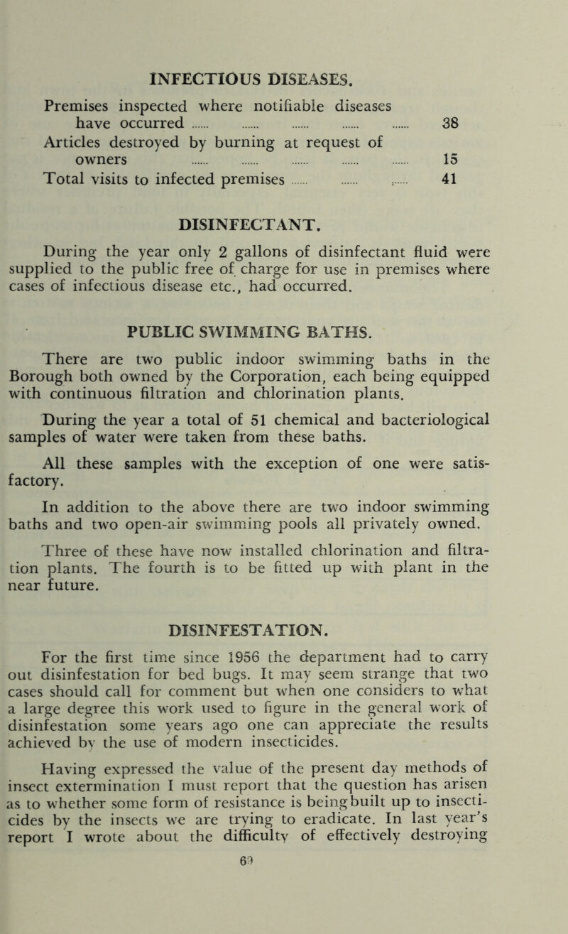 INFECTIOUS DISEASES. Premises inspected where notifiable diseases have occurred 38 Articles destroyed by burning at request of owners 15 Total visits to infected premises 41 DISINFECTANT. During the year only 2 gallons of disinfectant fluid were supplied to the public free of charge for use in premises where cases of infectious disease etc., had occurred. PUBLIC SWIMMING BATHS. There are two public indoor swimming baths in the Borough both owned by the Corporation, each being equipped with continuous filtration and chlorination plants. During the year a total of 51 chemical and bacteriological samples of water were taken from these baths. All these samples with the exception of one were satis- factory. In addition to the above there are two indoor swimming baths and two open-air swimming pools ail privately owned. Three of these have now installed chlorination and filtra- tion plants. The fourth is to be fitted up with plant in the near future. DISINFESTATION. For the first time since 1956 the department had to carry out disinfestation for bed bugs. It may seem strange that two cases should call for comment but when one considers to what a large degree this work used to figure in the general work of disinfestation some years ago one can appreciate the results achieved bv the use of modern insecticides. Having expressed the value of the present day methods of insect extermination I must report that the question has arisen as to whether some form of resistance is being built up to insecti- cides by the insects we are trying to eradicate. In last year’s report I wrote about the difficulty of effectively destroying