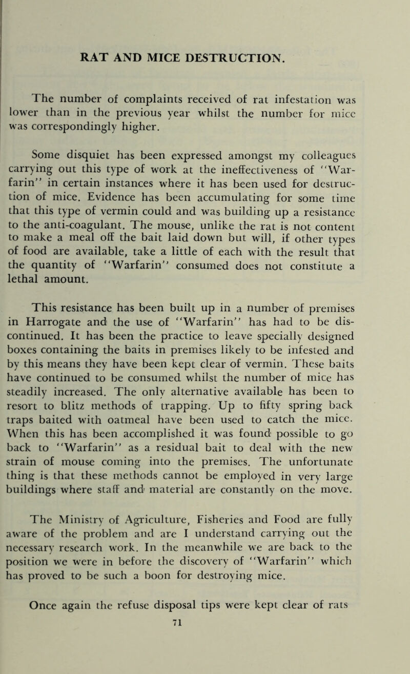 RAT AND MICE DESTRUCTION. The number of complaints received of rat infestation was lower than in the previous year whilst the number for mice was correspondingly higher. Some disquiet has been expressed amongst my colleagues carrying out this type of work at the ineffectiveness of “War- farin” in certain instances where it has been used for destruc- tion of mice. Evidence has been accumulating for some time that this type of vermin could and was building up a resistance to the anti-coagulant. The mouse, unlike the rat is not content to make a meal off the bait laid down but will, if other types of food are available, take a little of each with the result that the quantity of “Warfarin” consumed does not constitute a lethal amount. This resistance has been built up in a number of premises in Harrogate and the use of “Warfarin” has had to be dis- continued. It has been the practice to leave specially designed boxes containing the baits in premises likely to be infested and by this means they have been kept clear of vermin. These baits have continued to be consumed whilst the number of mice has steadily increased. The only alternative available has been to resort to blitz methods of trapping. Up to fifty spring back traps baited with oatmeal have been used to catch the mice. When this has been accomplished it was found possible to go back to “Warfarin” as a residual bait to deal with the new strain of mouse coming into the premises. The unfortunate thing is that these methods cannot be employed in very large buildings where staff and material are constantly on the move. The Ministry of Agriculture, Fisheries and Food are fully aware of the problem and are I understand carrying out the necessary research work. In the meanwhile we are back to the position we were in before the discovery of “Warfarin” which has proved to be such a boon for destroying mice. Once again the refuse disposal tips were kept clear of rats