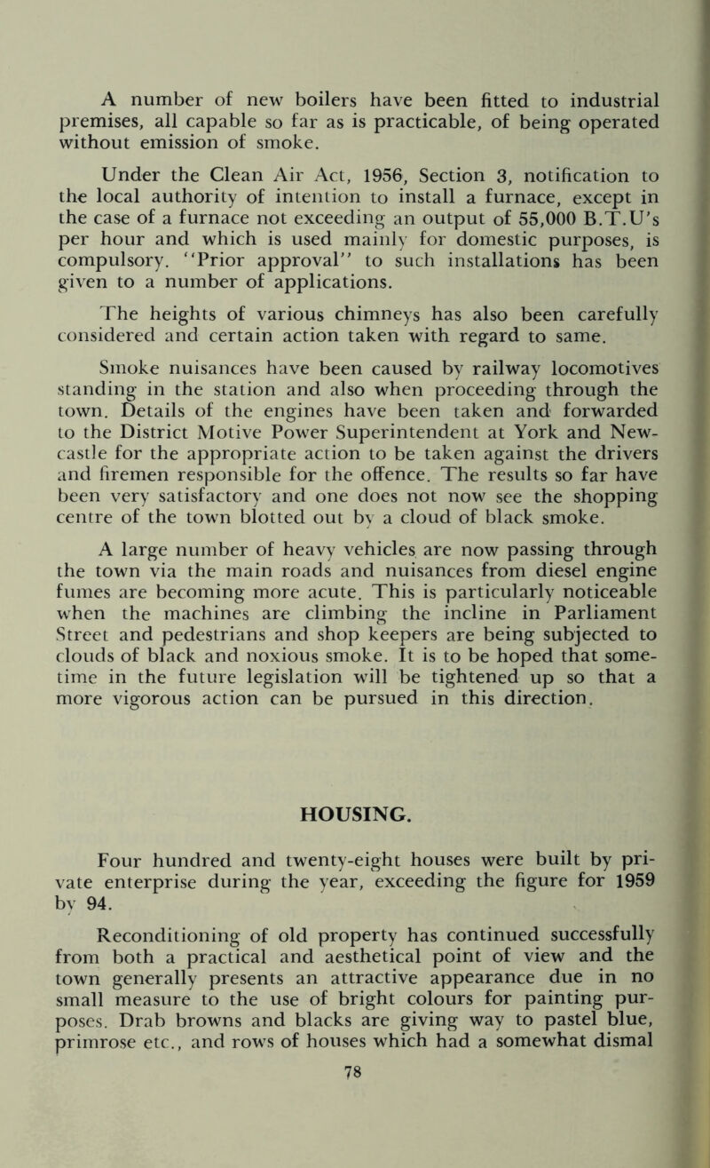 A number of new boilers have been fitted to industrial premises, all capable so far as is practicable, of being operated without emission of smoke. Under the Clean Air Act, 1956, Section 3, notification to the local authority of intention to install a furnace, except in the case of a furnace not exceeding an output of 55,000 B.T.U’s per hour and which is used mainly for domestic purposes, is compulsory. “Prior approval” to such installations has been given to a number of applications. The heights of various chimneys has also been carefully considered and certain action taken with regard to same. Smoke nuisances have been caused by railway locomotives standing in the station and also when proceeding through the town. Details of the engines have been taken and forwarded to the District Motive Power Superintendent at York and New- castle for the appropriate action to be taken against the drivers and firemen responsible for the offence. The results so far have been very satisfactory and one does not now see the shopping centre of the town blotted out by a cloud of black smoke. A large number of heavy vehicles are now passing through the town via the main roads and nuisances from diesel engine fumes are becoming more acute. This is particularly noticeable when the machines are climbing the incline in Parliament Street and pedestrians and shop keepers are being subjected to clouds of black and noxious smoke. It is to be hoped that some- time in the future legislation will be tightened up so that a more vigorous action can be pursued in this direction. HOUSING. Four hundred and twenty-eight houses were built by pri- vate enterprise during the year, exceeding the figure for 1959 by 94. Reconditioning of old property has continued successfully from both a practical and aesthetical point of view and the town generally presents an attractive appearance due in no small measure to the use of bright colours for painting pur- poses. Drab browns and blacks are giving way to pastel blue, primrose etc., and rows of houses which had a somewhat dismal