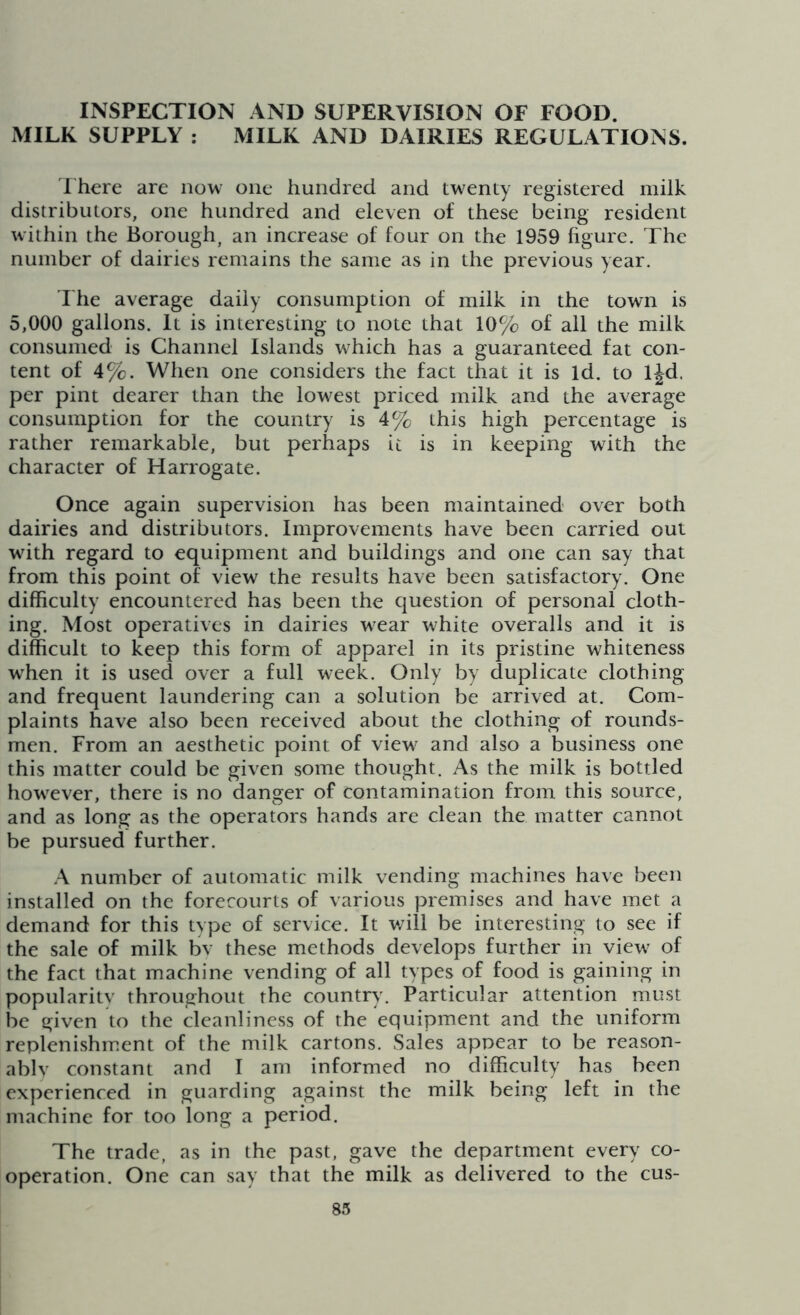 INSPECTION AND SUPERVISION OF FOOD. MILK SUPPLY : MILK AND DAIRIES REGULATIONS. There are now one hundred and twenty registered milk distributors, one hundred and eleven of these being resident within the Borough, an increase of four on the 1959 figure. The number of dairies remains the same as in the previous year. The average daily consumption of milk in the town is 5,000 gallons. It is interesting to note that 10% of all the milk consumed is Channel Islands which has a guaranteed fat con- tent of 4%. When one considers the fact that it is Id. to ljd. per pint dearer than the lowest priced milk and the average consumption for the country is 4% this high percentage is rather remarkable, but perhaps it is in keeping writh the character of Harrogate. Once again supervision has been maintained over both dairies and distributors. Improvements have been carried out with regard to equipment and buildings and one can say that from this point of view the results have been satisfactory. One difficulty encountered has been the question of personal cloth- ing. Most operatives in dairies wear white overalls and it is difficult to keep this form of apparel in its pristine whiteness when it is used over a full week. Only by duplicate clothing and frequent laundering can a solution be arrived at. Com- plaints have also been received about the clothing of rounds- men. From an aesthetic point of view and also a business one this matter could be given some thought. As the milk is bottled however, there is no danger of contamination from this source, and as long as the operators hands are clean the matter cannot be pursued further. A number of automatic milk vending machines have been installed on the forecourts of various premises and have met a demand for this type of service. It will be interesting to see if the sale of milk bv these methods develops further in view of the fact that machine vending of all types of food is gaining in popularity throughout the country. Particular attention must be given to the cleanliness of the equipment and the uniform replenishment of the milk cartons. Sales appear to be reason- ably constant and I am informed no difficulty has been experienced in guarding against the milk being left in the machine for too long a period. The trade, as in the past, gave the department every co- operation. One can say that the milk as delivered to the cus-