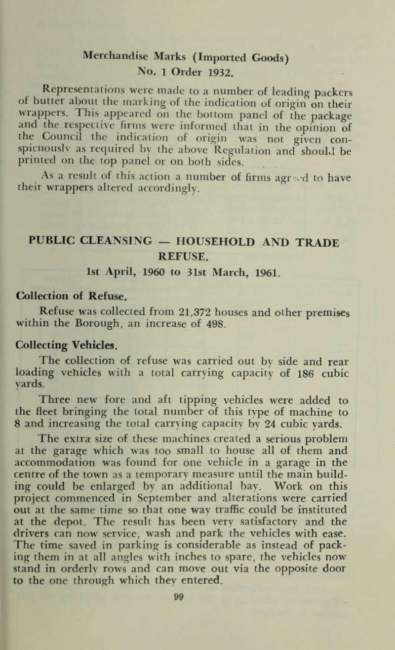 Merchandise Marks (Imported Goods) No. l Order 1932. Representations were made to a number of leading packers of butter about the marking of the indication of origin on their wrappers. This appeared on the bottom panel of the package and the respective firms were informed that in the opinion of the Council the indication of origin was not given con- spicuously as required by the above Regulation and should be printed on the top panel or on both sides. As a result of this action a number of firms agr-ed to have their wrappers altered accordingly. PUBLIC CLEANSING — HOUSEHOLD AND TRADE REFUSE. 1st April, I960 to 31st March, 1961. Collection of Refuse. Refuse was collected from 21,372 houses and other premises within the Borough, an increase of 498. Collecting Vehicles. The collection of refuse was carried out by side and rear loading vehicles with a total carrying capacity of 186 cubic yards. Three new fore and aft tipping vehicles were added to the fleet bringing the total number of this type of machine to 8 and increasing the total carrying capacity by 24 cubic yards. The extra size of these machines created a serious problem at the garage which was too small to house all of them and accommodation was found for one vehicle in a garage in the centre of the town as a temporary measure until the main build- ing could be enlarged by an additional bay. Work on this project commenced in September and alterations were carried out at the same time so that one way traffic could be instituted at the depot. The result has been very satisfactory and the drivers can now service, wash and park the vehicles with ease. The time saved in parking is considerable as instead of pack- ing them in at all angles with inches to spare, the vehicles now stand in orderly rows and can move out via the opposite door to the one through which they entered.