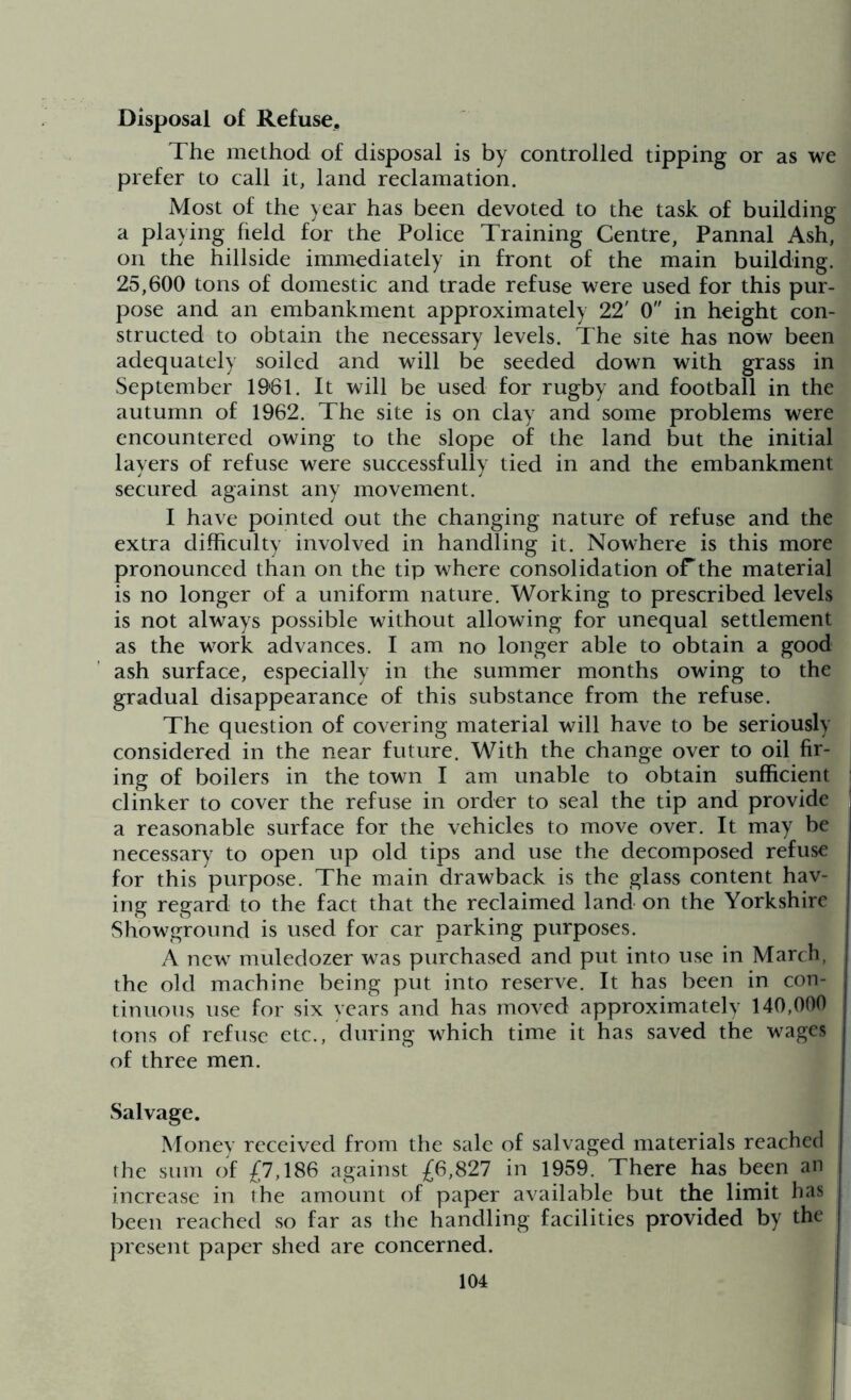 Disposal of Refuse. The method of disposal is by controlled tipping or as we prefer to call it, land reclamation. Most of the year has been devoted to the task of building a playing held for the Police Training Centre, Pannal Ash, on the hillside immediately in front of the main building. 25,600 tons of domestic and trade refuse were used for this pur- pose and an embankment approximately 22' 0 in height con- structed to obtain the necessary levels. The site has now been adequately soiled and will be seeded down with grass in September 19*61. It will be used for rugby and football in the autumn of 1962. The site is on clay and some problems were encountered owing to the slope of the land but the initial layers of refuse were successfully tied in and the embankment secured against any movement. I have pointed out the changing nature of refuse and the extra difficulty involved in handling it. Nowhere is this more pronounced than on the tip where consolidation of*the material is no longer of a uniform nature. Working to prescribed levels is not always possible without allowing for unequal settlement as the work advances. I am no longer able to obtain a good ash surface, especially in the summer months owing to the gradual disappearance of this substance from the refuse. The question of covering material will have to be seriously considered in the near future. With the change over to oil fir- ing of boilers in the town I am unable to obtain sufficient clinker to cover the refuse in order to seal the tip and provide a reasonable surface for the vehicles to move over. It may be necessary to open up old tips and use the decomposed refuse for this purpose. The main drawback is the glass content hav- ing regard to the fact that the reclaimed land on the Yorkshire Showground is used for car parking purposes. A new muledozer was purchased and put into use in March, the old machine being put into reserve. It has been in con- tinuous use for six years and has moved approximately 140,000 tons of refuse etc., during which time it has saved the wages of three men. Salvage. Money received from the sale of salvaged materials reached the sum of £7,186 against £6,827 in 1959. There has been an increase in the amount of paper available but the limit has been reached so far as the handling facilities provided by the present paper shed are concerned.
