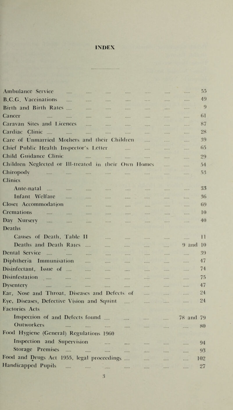 INDEX Ambulance Service B.C.G. Vaccinations Birth and Birth Rates Cancer Caravan Sites and Licences Cardiac Clinic Care of Unmarried Mothers and their Children Chief Public Health Inspector’s Letter Child Guidance Clinic Children Neglected or Ill-treated in their Own Homes Chiropody Clinics Ante-natal Infant Welfare Closet Accommodation Cremations Day Nursery Deaths Causes of Death, Table II Deaths and Death Rates Dental Service Diphtheria Immunisation Disinfectant, Issue of Disinfestation Dysentery Ear, Nose and Throat, Diseases and Defects of Eye, Diseases, Defective Vision and Squint Factories Acts Inspection of and Defects found Outworkers Food Hygiene (General) Regulations I960 Inspection and Supervision Storage Premises Food and Drugs Act 1955, legal proceedings Handicapped Pupils 3 55 49 9 til 87 28 39 (55 29 54 53 33 36 69 10 40 11 9 and 10 39 47 74 75 47 24 24 78 and 79 80 94 93 102 27