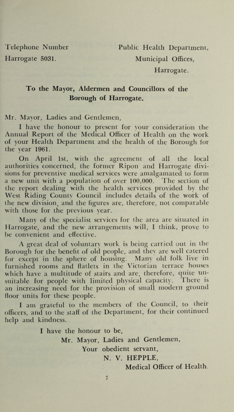 Telephone Number Harrogate 5031. Public Health Department, Municipal Offices, Harrogate. To the Mayor, Aldermen and Councillors of the Borough of Harrogate. Mr. Mayor, Ladies and Gentlemen, I have the honour to present for your consideration the Annual Report of the Medical Officer of Health on the work of your Health Department and the health of the Borough for the year 1961. On April 1st, with the agreement of all the local authorities concerned, the former Ripon and Harrogate divi- sions for preventive medical services were amalgamated to form a new unit with a population of over 100,000. The section of the report dealing with the health services provided by the West Riding County Council includes details of the work of the new division, and the figures are, therefore, not comparable with those for the previous year. Many of the specialist services for the area arc situated in Harrogate, and the new arrangements will, I think, prove to be convenient and effective. A great deal of voluntary work is being carried out in the Borough for the benefit of old people, and they are well catered for except in the sphere of housing. Many old folk live in furnished rooms and flatlets in the Victorian terrace houses which have a multitude of stairs and are, therefore, quite un- suitable for people with limited physical capacity. There is an increasing need for the provision of small modern ground floor units for these people. I am grateful to the members of the Council, to their officers, and to the staff of the Department, for their continued help and kindness. I have the honour to be, Mr. Mayor, Ladies and Gentlemen, Your obedient servant, N. V. HEPPLE, Medical Officer of Health.