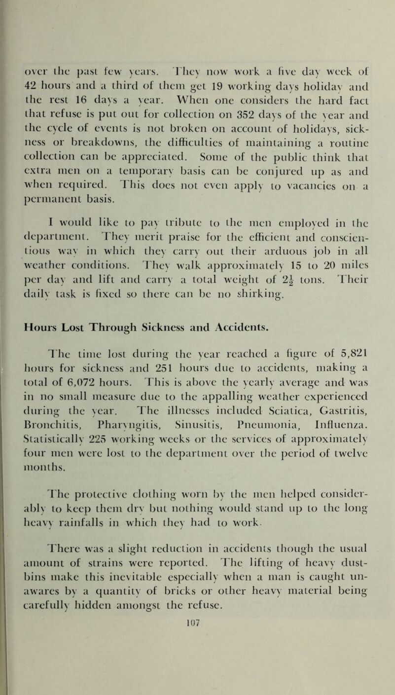 over ihe past few years. They now work a five day week of 42 hours and a third of them get 19 working days holiday and the rest 16 days a year. When one considers the hard fact that refuse is put out for collection on 352 days of the Year and the cycle of events is not broken on account of holidays, sick- ness or breakdowns, the difficulties of maintaining a routine collection can be appreciated. Some of the public think that extra men on a temporary basis can be conjured up as and when required. This does not even apply to vacancies on a permanent basis. I would like to pay tribute to the men employed in the department. They merit praise for the efficient and conscien- tious way in which they carry out their arduous job in all weather conditions. They walk approximately 15 to 20 miles per day and lift and carry a total weight of 2| tons. Their daily task is fixed so there can be no shirking. Hours Lost Through Sickness and Accidents. The time lost during the year reached a figure of 5,821 hours for sickness and 251 hours due to accidents, making a total of 6,072 hours. This is above the yearly average and Was in no small measure due to the appalling weather experienced during the year. The illnesses included Sciatica, Gastritis, Bronchitis, Pharyngitis, Sinusitis, Pneumonia, Influenza. Statistically 225 working weeks or the services of approximately four men were lost to the department over the period of twelve months. The protective clothing worn by the men helped consider- ably to keep them dry but nothing would stand up to the long heavy rainfalls in which they had to work. There was a slight reduction in accidents though the usual amount of strains were reported. The lifting of heavy dust- bins make this inevitable especially when a man is caught un- awares by a quantity of bricks or other heavy material being carefully hidden amongst the refuse.