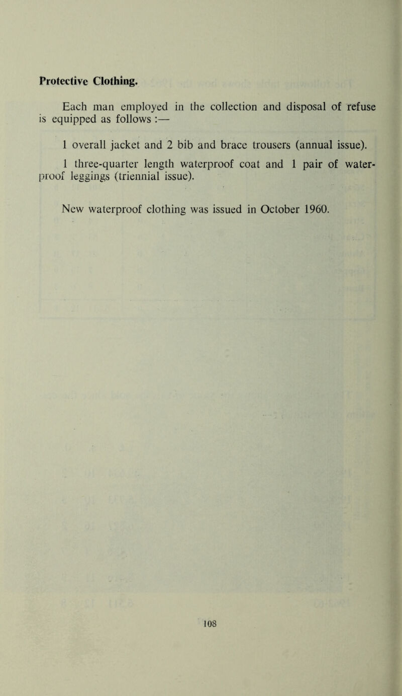 Protective Clothing, Each man employed in the collection and disposal of refuse is equipped as follows :— 1 overall jacket and 2 bib and brace trousers (annual issue). 1 three-quarter length waterproof coat and 1 pair of water- proof leggings (triennial issue). New waterproof clothing was issued in October 1960.