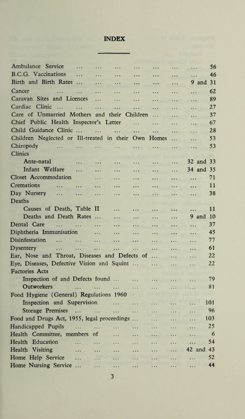 INDEX Ambulance Service ... ... ... ... ... ... ... 56 B.C.G. Vaccinations 46 Birth and Birth Rates 9 and 31 Cancer ... ... ... ... ... ... ... ... 62 Caravan Sites and Licences ... ... ... ... ... ... 89 Cardiac Clinic ... ... ... ... ... ... ... ... 27 Care of Unmarried Mothers and their Children ... ... ... 37 Chief Public Health Inspector’s Letter ... ... ... ... 67 Child Guidance Clinic ... ... ... ... ... ... ... 28 Children Neglected or Ill-treated in their Own Homes ... ... 53 Chiropody ... ... ... ... ... ... ... ... 53 Clinics Ante-natal ... ... ... ... ... ... 32 and 33 Infant Welfare ... ... ... ... ... ... 34 and 35 Closet Accommodation ... ... ... ... ... ... 71 Cremations ... ... ... ... ... ... ... ... 11 Day Nursery ... ... ... ... ... ... ... ... 38 Deaths Causes of Death, Table II 11 Deaths and Death Rates ... ... ... ... ... 9 and 10 Dental Care 37 Diphtheria Immunisation ... ... ... ... ... ... 45 Disinfestation ... ... ... ... ... ... ... ... 77 Dysentery ... ... ... ... ... ... ... ... 61 Ear, Nose and Throat, Diseases and Defects of ... ... ... 22 Eye, Diseases, Defective Vision and Squint ... ... ... ... 22 Factories Acts Inspection of and Defects found ... ... ... ... ... 79 Outworkers ... ... ... ... ... ... ... 81 Food Hygiene (General) Regulations 1960 Inspection and Supervision ... ... ... ... ... 101 Storage Premises ... ... ... ... ... ... ... 96 Food and Drugs Act, 1955, legal proceedings ... ... ... ... 103 Handicapped Pupils ... ... ... ... ... ... ... 25 Health Committee, members of ... ... ... ... ... 6 Health Education ... 54 Health Visiting ... ... ... ... ... ... 42 and 43 Home Help Service ... ... ... ... ... ... ... 52 Home Nursing Service ... ... ... ... ... ... ... 44