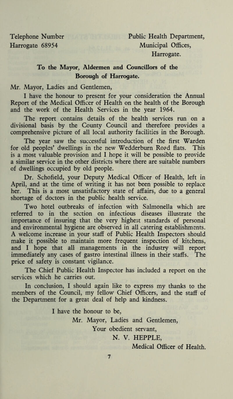 Telephone Number Harrogate 68954 Public Health Department, Municipal Offices, Harrogate. To the Mayor, Aldermen and Councillors of the Borough of Harrogate. Mr. Mayor, Ladies and Gentlemen, I have the honour to present for your consideration the Annual Report of the Medical Officer of Health on the health of the Borough and the work of the Health Services in the year 1964. The report contains details of the health services run on a divisional basis by the County Council and therefore provides a comprehensive picture of all local authority facilities in the Borough. The year saw the successful introduction of the first Warden for old peoples’ dwellings in the new Wedderburn Road flats. This is a most valuable provision and I hope it will be possible to provide a similar service in the other districts where there are suitable numbers of dwellings occupied by old people. Dr. Schofield, your Deputy Medical Officer of Health, left in April, and at the time of writing it has not been possible to replace her. This is a most unsatisfactory state of affairs, due to a general shortage of doctors in the public health service. Two hotel outbreaks of infection with Salmonella which are referred to in the section on infectious diseases illustrate the importance of insuring that the very highest standards of personal and environmental hygiene are observed in all catering establishments. A welcome increase in your staff of Public Health Inspectors should make it possible to maintain more frequent inspection of kitchens, and I hope that all managements in the industry will report immediately any cases of gastro intestinal illness in their staffs. The price of safety is constant vigilance. The Chief Public Health Inspector has included a report on the sendees which he carries out. In conclusion, I should again like to express my thanks to the members of the Council, my fellow Chief Officers, and the staff of the Department for a great deal of help and kindness. I have the honour to be, Mr. Mayor, Ladies and Gentlemen, Your obedient servant, N. V. HEPPLE, Medical Officer of Health.