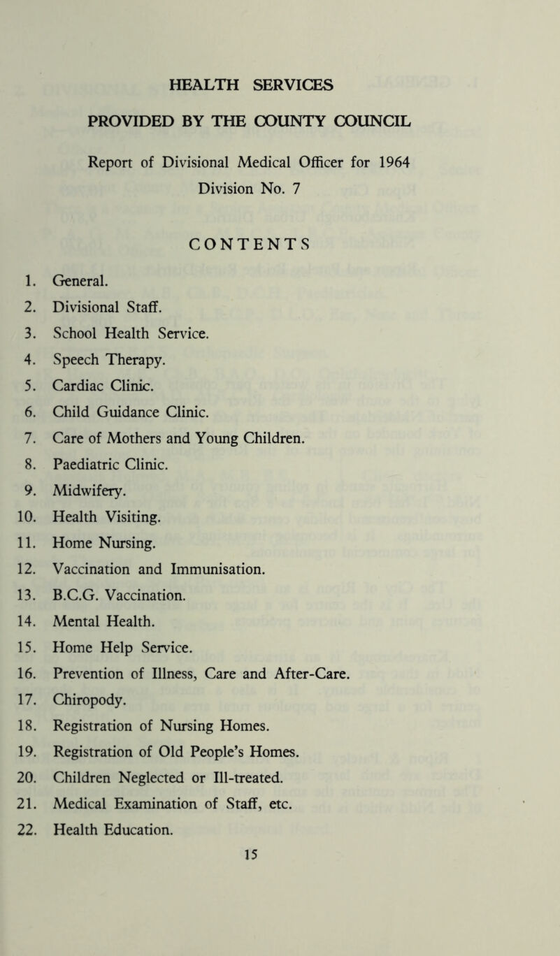 HEALTH SERVICES PROVIDED BY THE COUNTY COUNCIL Report of Divisional Medical Officer for 1964 Division No. 7 CONTENTS 1. General. 2. Divisional Staff. 3. School Health Service. 4. Speech Therapy. 5. Cardiac Clinic. 6. Child Guidance Clinic. 7. Care of Mothers and Young Children. 8. Paediatric Clinic. 9. Midwifery. 10. Health Visiting. 11. Home Nursing. 12. Vaccination and Immunisation. 13. B.C.G. Vaccination. 14. Mental Health. 15. Home Help Service. 16. Prevention of Illness, Care and After-Care. 17. Chiropody. 18. Registration of Nursing Homes. 19. Registration of Old People’s Homes. 20. Children Neglected or Ill-treated. 21. Medical Examination of Staff, etc. 22. Health Education.