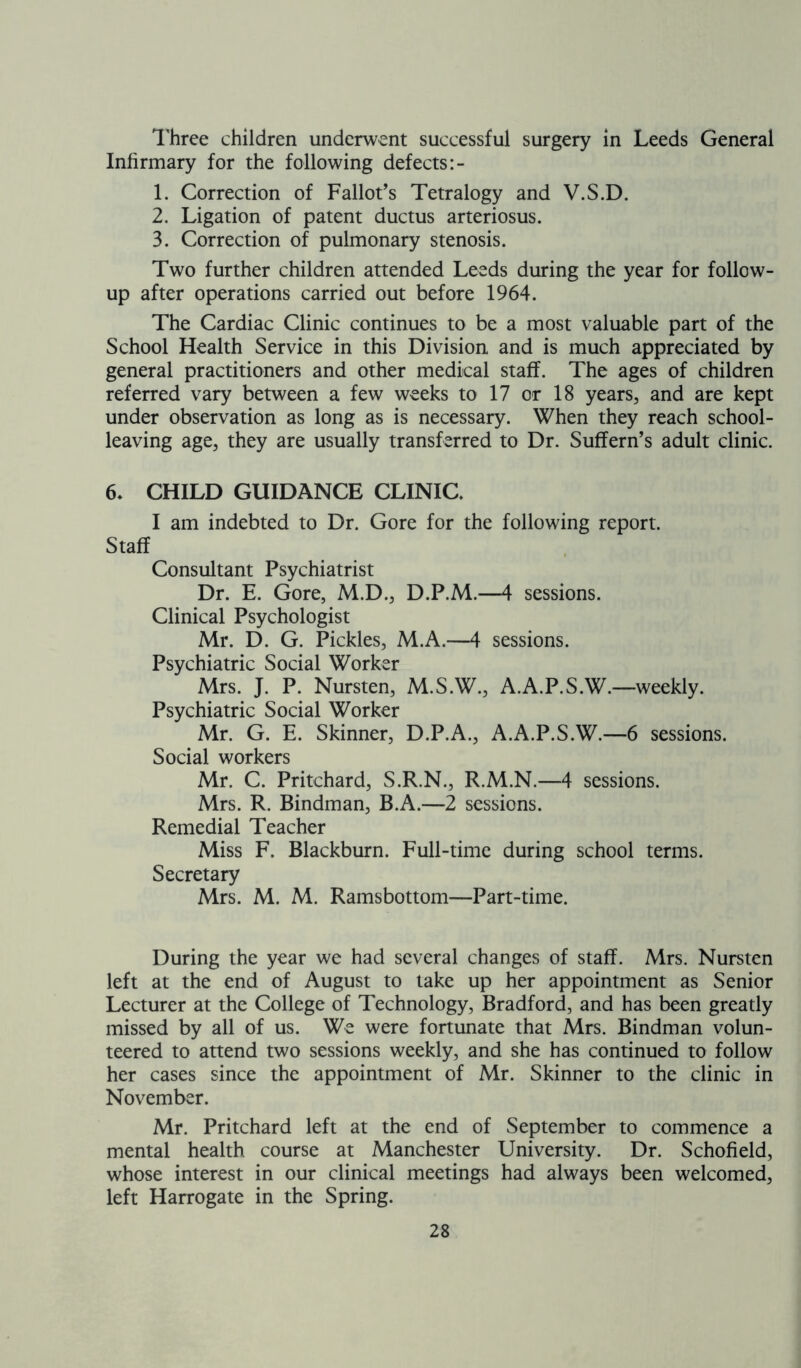 Three children underwent successful surgery in Leeds General Infirmary for the following defects:- 1. Correction of Fallot’s Tetralogy and V.S.D. 2. Ligation of patent ductus arteriosus. 3. Correction of pulmonary stenosis. Two further children attended Leeds during the year for follow- up after operations carried out before 1964. The Cardiac Clinic continues to be a most valuable part of the School Health Service in this Division and is much appreciated by general practitioners and other medical staff. The ages of children referred vary between a few weeks to 17 or 18 years, and are kept under observation as long as is necessary. When they reach school- leaving age, they are usually transferred to Dr. Suffern’s adult clinic. 6* CHILD GUIDANCE CLINIC. I am indebted to Dr. Gore for the following report. Staff Consultant Psychiatrist Dr. E. Gore, M.D., D.P.M.—4 sessions. Clinical Psychologist Mr. D. G. Pickles, M.A.—4 sessions. Psychiatric Social Worker Mrs. J. P. Nursten, M.S.W., A.A.P.S.W.—weekly. Psychiatric Social Worker Mr. G. E. Skinner, D.P.A., A.A.P.S.W.—6 sessions. Social workers Mr. C. Pritchard, S.R.N., R.M.N.—4 sessions. Mrs. R. Bindman, B.A.—2 sessions. Remedial Teacher Miss F. Blackburn. Full-time during school terms. Secretary Mrs. M. M. Ramsbottom—Part-time. During the year we had several changes of staff. Mrs. Nursten left at the end of August to take up her appointment as Senior Lecturer at the College of Technology, Bradford, and has been greatly missed by all of us. We were fortunate that Mrs. Bindman volun- teered to attend two sessions weekly, and she has continued to follow her cases since the appointment of Mr. Skinner to the clinic in November. Mr. Pritchard left at the end of September to commence a mental health course at Manchester University. Dr. Schofield, whose interest in our clinical meetings had always been welcomed, left Harrogate in the Spring.