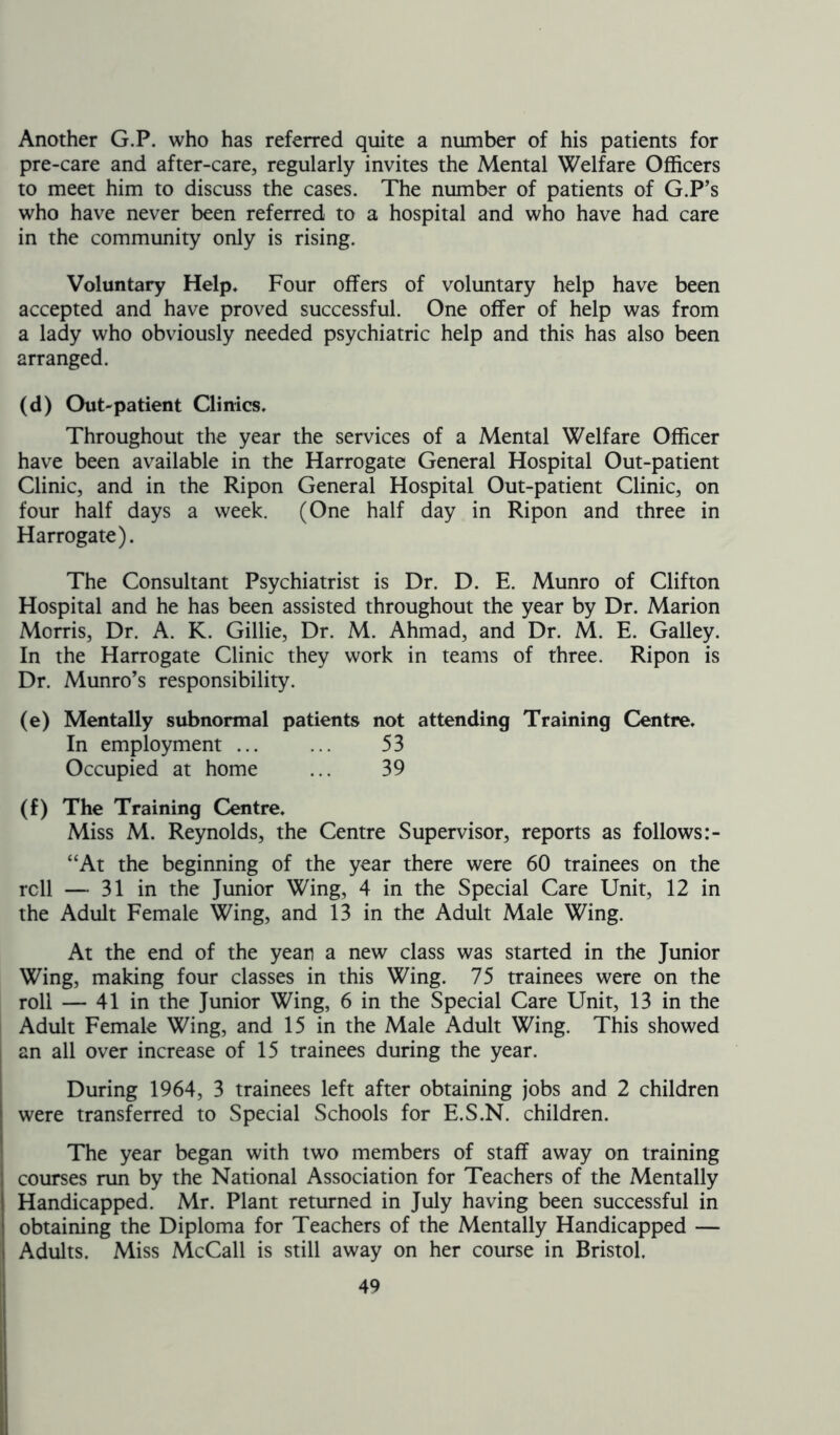 Another G.P. who has referred quite a number of his patients for pre-care and after-care, regularly invites the Mental Welfare Officers to meet him to discuss the cases. The number of patients of G.P’s who have never been referred to a hospital and who have had care in the community only is rising. Voluntary Help. Four offers of voluntary help have been accepted and have proved successful. One offer of help was from a lady who obviously needed psychiatric help and this has also been arranged. (d) Out-patient Clinics. Throughout the year the services of a Mental Welfare Officer have been available in the Harrogate General Hospital Out-patient Clinic, and in the Ripon General Hospital Out-patient Clinic, on four half days a week. (One half day in Ripon and three in Harrogate). The Consultant Psychiatrist is Dr. D. E. Munro of Clifton Hospital and he has been assisted throughout the year by Dr. Marion Morris, Dr. A. K. Gillie, Dr. M. Ahmad, and Dr. M. E. Galley. In the Harrogate Clinic they work in teams of three. Ripon is Dr. Munro’s responsibility. (e) Mentally subnormal patients not attending Training Centre. In employment ... ... 53 Occupied at home ... 39 (f) The Training Centre. Miss M. Reynolds, the Centre Supervisor, reports as follows “At the beginning of the year there were 60 trainees on the roll — 31 in the Junior Wing, 4 in the Special Care Unit, 12 in the Adult Female Wing, and 13 in the Adult Male Wing. At the end of the yean a new class was started in the Junior Wing, making four classes in this Wing. 75 trainees were on the roll — 41 in the Junior Wing, 6 in the Special Care Unit, 13 in the Adult Female Wing, and 15 in the Male Adult Wing. This showed an all over increase of 15 trainees during the year. During 1964, 3 trainees left after obtaining jobs and 2 children were transferred to Special Schools for E.S.N. children. The year began with two members of staff away on training courses run by the National Association for Teachers of the Mentally Handicapped. Mr. Plant returned in July having been successful in obtaining the Diploma for Teachers of the Mentally Handicapped — Adults. Miss McCall is still away on her course in Bristol.